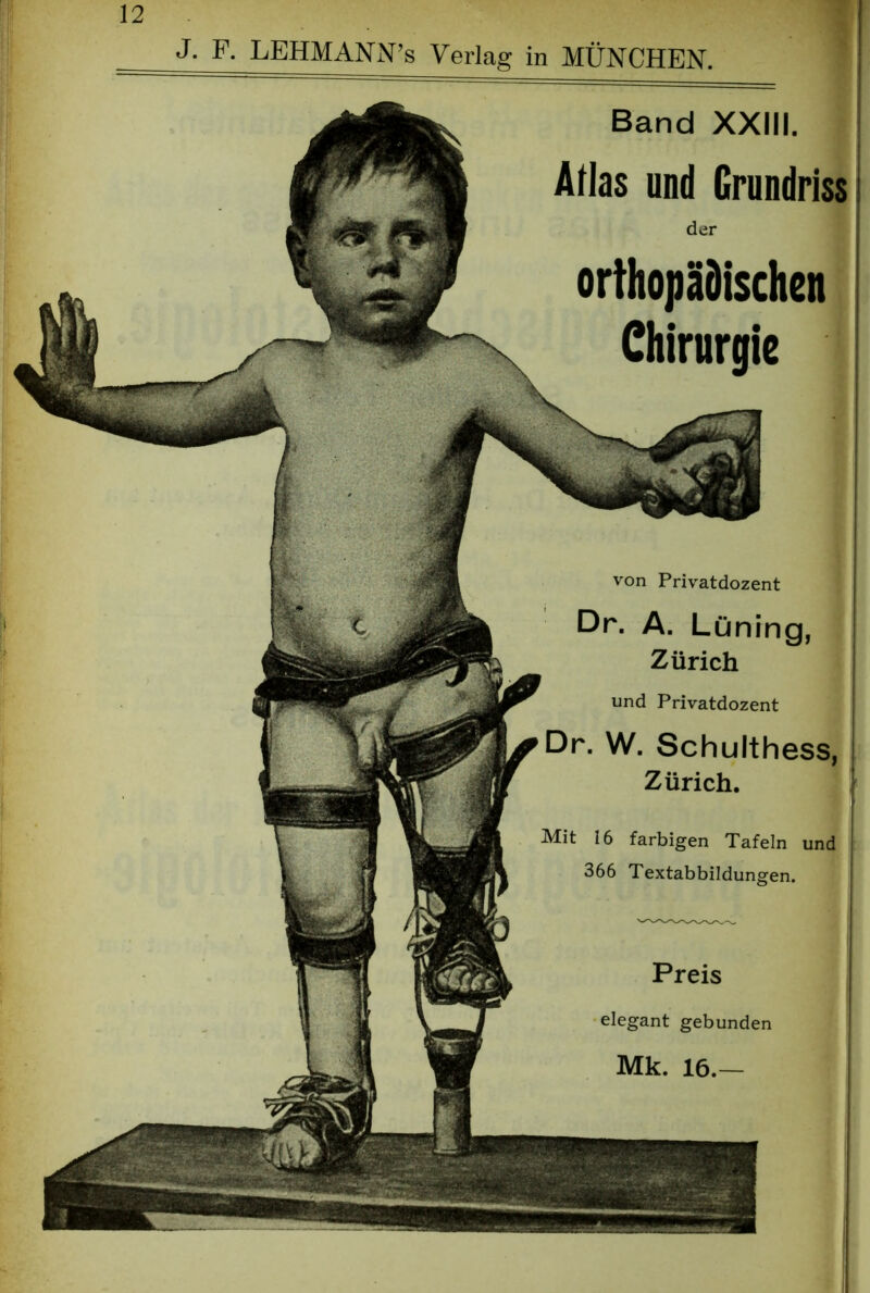 J. F. LEHMANN’s Verlag in MÜNCHEN. Band XXIII. Atlas und Grundriss der orthopädischen Chirurgie von Privatdozent Dr. A. Lüning, Zürich und Privatdozent Dr. W. Schulthess, Zürich. Mit 16 farbigen Tafeln und 366 Textabbildungen. Preis elegant gebunden Mk. 16.—