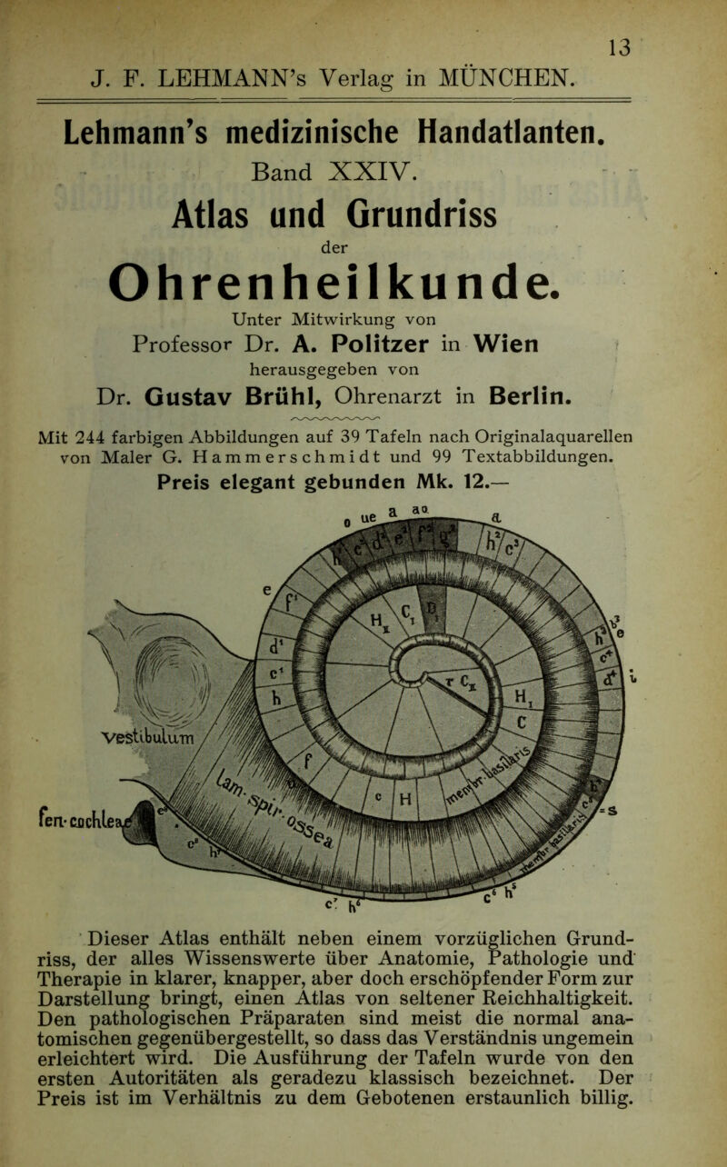 J. F. LEHMANN’s Verlag in MÜNCHEN. Lehmann’s medizinische Handatlanten. Band XXIV. Atlas und Grundriss der Ohrenheilkunde. Unter Mitwirkung von Professor Dr. A. Politzer in Wien herausgegeben von Dr. Gustav Brühl, Ohrenarzt in Berlin. Mit 244 farbigen Abbildungen auf 39 Tafeln nach Originalaquarellen von Maler G. Hammerschmidt und 99 Textabbildungen. Preis elegant gebunden Mk. 12.— Dieser Atlas enthält neben einem vorzüglichen Grund- riss, der alles Wissenswerte über Anatomie, Pathologie und' Therapie in klarer, knapper, aber doch erschöpfender Form zur Darstellung bringt, einen Atlas von seltener Reichhaltigkeit. Den pathologischen Präparaten sind meist die normal ana- tomischen gegenübergestellt, so dass das Verständnis ungemein erleichtert wird. Die Ausführung der Tafeln wurde von den ersten Autoritäten als geradezu klassisch bezeichnet. Der Preis ist im Verhältnis zu dem Gebotenen erstaunlich billig.