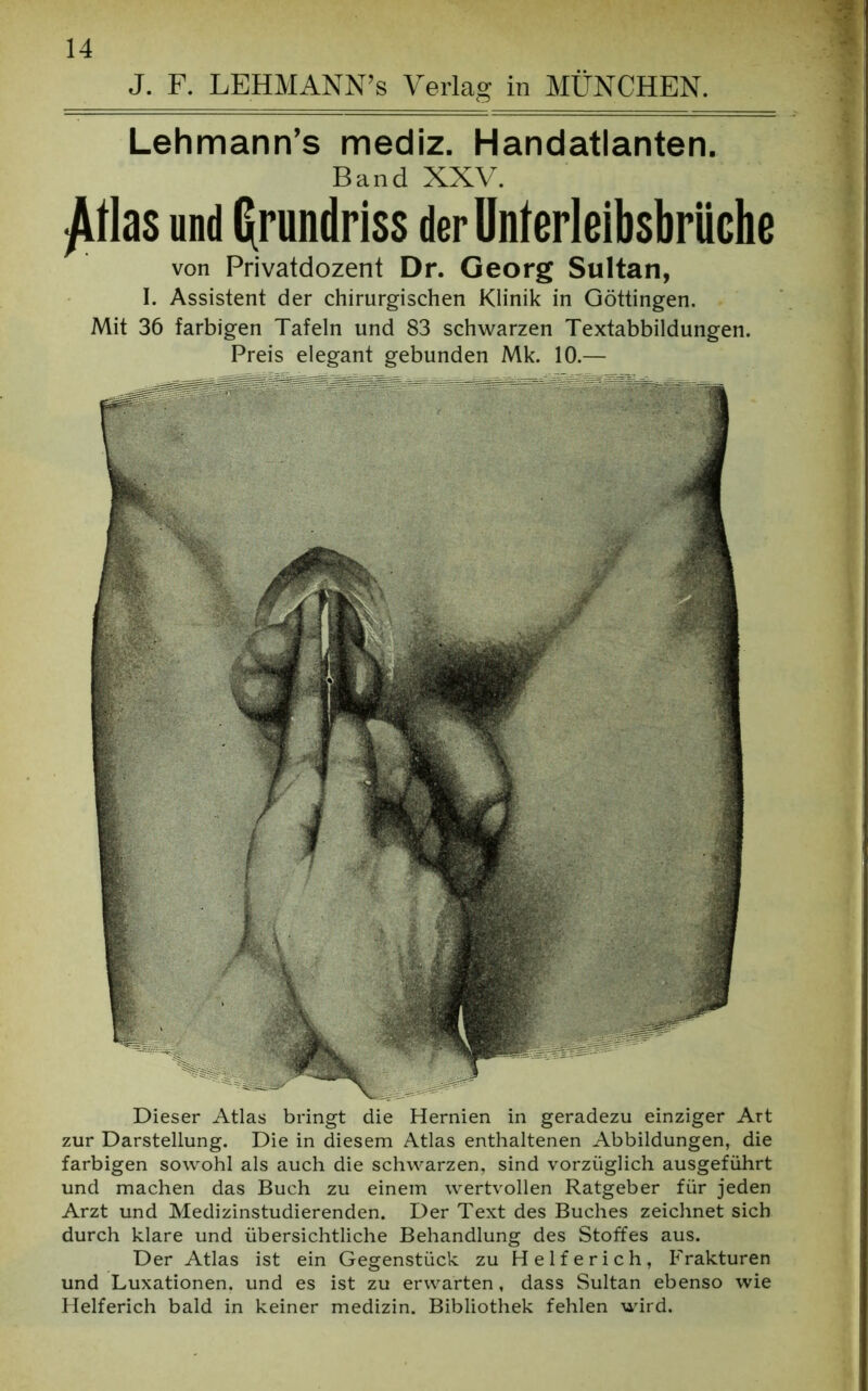 J. F. LEHMANN’s Verlag in MÜNCHEN. Lehmann’s mediz. Handatlanten. Band XXV. £tlas und Grundriss der Unterleibsbrüche von Privatdozent Dr. Georg Sultan, I. Assistent der chirurgischen Klinik in Göttingen. Mit 36 farbigen Tafeln und 83 schwarzen Textabbildungen. Preis elegant gebunden Mk. 10.— Dieser Atlas bringt die Hernien in geradezu einziger Art zur Darstellung. Die in diesem Atlas enthaltenen Abbildungen, die farbigen sowohl als auch die schwarzen, sind vorzüglich ausgeführt und machen das Buch zu einem wertvollen Ratgeber für jeden Arzt und Medizinstudierenden. Der Text des Buches zeichnet sich durch klare und übersichtliche Behandlung des Stoffes aus. Der Atlas ist ein Gegenstück zu Helferich, Frakturen und Luxationen, und es ist zu erwarten, dass Sultan ebenso wie Helferich bald in keiner medizin. Bibliothek fehlen wird.