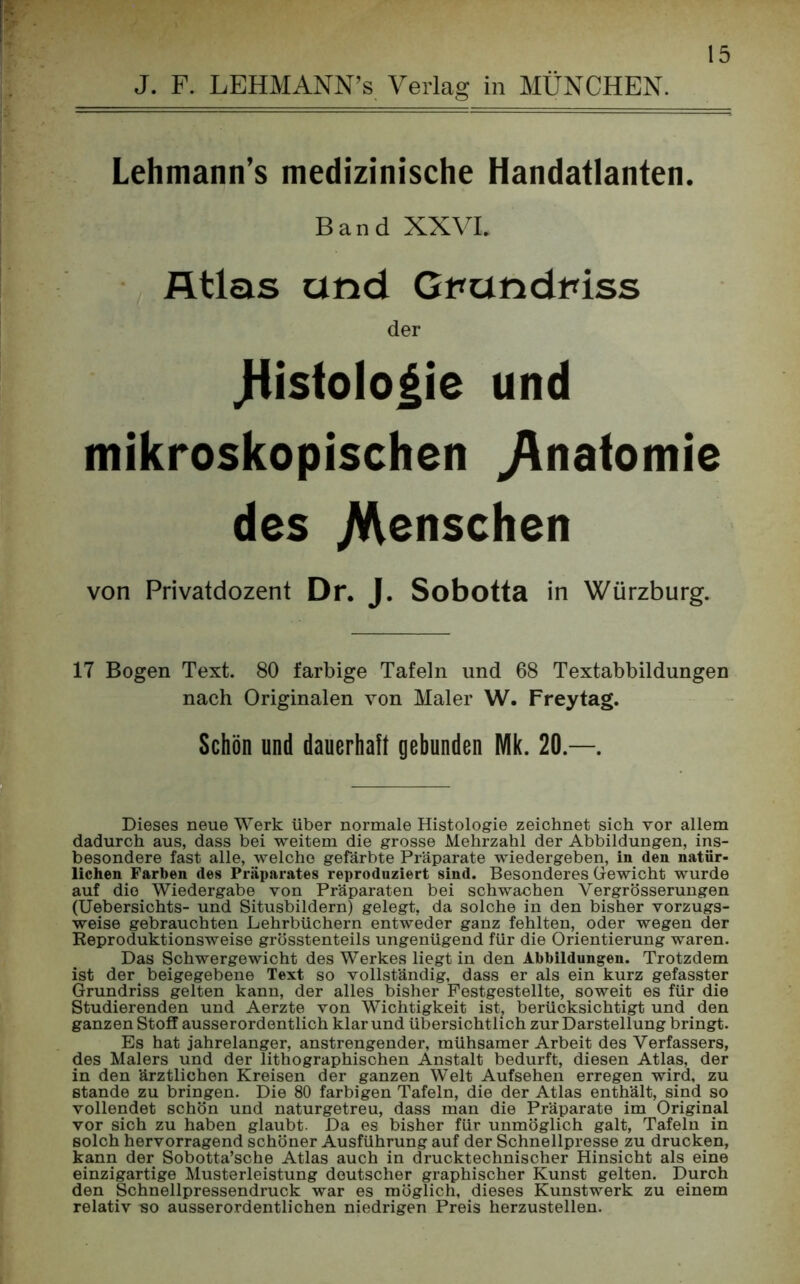 J. F. LEHMANN’S Verlag in MÜNCHEN. Lehmann’s medizinische Handatlanten. Band XXVI. Atlas and Gbandniss der .Histologie und mikroskopischen ^Anatomie des jWenschen von Privatdozent Dr. J. Sobotta in Würzburg. 17 Bogen Text. 80 farbige Tafeln und 68 Textabbildungen nach Originalen von Maler W. Frey tag. Schön und dauerhaft gebunden Mk. 20.—. Dieses neue Werk über normale Histologie zeichnet sich vor allem dadurch aus, dass bei weitem die grosse Mehrzahl der Abbildungen, ins- besondere fast alle, welche gefärbte Präparate wiedergeben, in den natür- lichen Farben des Präparates reproduziert sind. Besonderes Gewicht wurde auf die Wiedergabe von Präparaten bei schwachen Vergrösserungen (Uebersichts- und Situsbildern) gelegt, da solche in den bisher vorzugs- weise gebrauchten Lehrbüchern entweder ganz fehlten, oder wegen der Reproduktionsweise grösstenteils ungenügend für die Orientierung waren. Das Schwergewicht des Werkes liegt in den Abbildungen. Trotzdem ist der beigegebene Text so vollständig, dass er als ein kurz gefasster Grundriss gelten kann, der alles bisher Festgestellte, soweit es für die Studierenden und Aerzte von Wichtigkeit ist, berücksichtigt und den ganzen Stoff ausserordentlich klar und übersichtlich zur Darstellung bringt. Es hat jahrelanger, anstrengender, mühsamer Arbeit des Verfassers, des Malers und der lithographischen Anstalt bedurft, diesen Atlas, der in den ärztlichen Kreisen der ganzen Welt Aufsehen erregen wird, zu Stande zu bringen. Die 80 farbigen Tafeln, die der Atlas enthält, sind so vollendet schön und naturgetreu, dass man die Präparate im Original vor sich zu haben glaubt. Da es bisher für unmöglich galt, Tafeln in solch hervorragend schöner Ausführung auf der Schnellpresse zu drucken, kann der Sobotta’sche Atlas auch in drucktechnischer Hinsicht als eine einzigartige Musterleistung deutscher graphischer Kunst gelten. Durch den Schnellpressendruck war es möglich, dieses Kunstwerk zu einem relativ bo ausserordentlichen niedrigen Preis herzustellen.