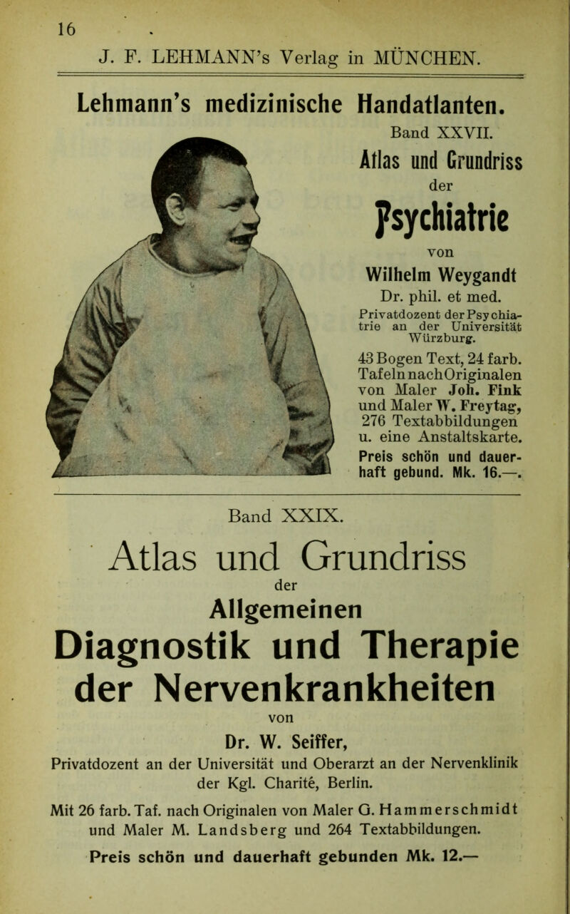 J. F. LEHMANN’s Verlag in MÜNCHEN. Lehmann’s medizinische Handatlanten. Band XXVII. Atlas und Grundriss der Psychiatric von Wilhelm Weygandt Dr. phil. et med. Privatdozent der Psychia- trie an der Universität Würz bürg. 43 Bogen Text, 24 färb. Tafeln nachOriginalen von Maler Joh. Fink und Maler W. Freytag, 276 Textabbildungen u. eine Anstaltskarte. Preis schön und dauer- haft gebund. Mk. 16.—. Band XXIX. Atlas und Grundriss der Allgemeinen Diagnostik und Therapie der Nervenkrankheiten von Dr. W. Seiffer, Privatdozent an der Universität und Oberarzt an der Nervenklinik der Kgl. Charite, Berlin. Mit 26 färb.Taf. nach Originalen von Maler G. Hammerschmidt und Maler M. Landsberg und 264 Textabbildungen. Preis schön und dauerhaft gebunden Mk. 12.—