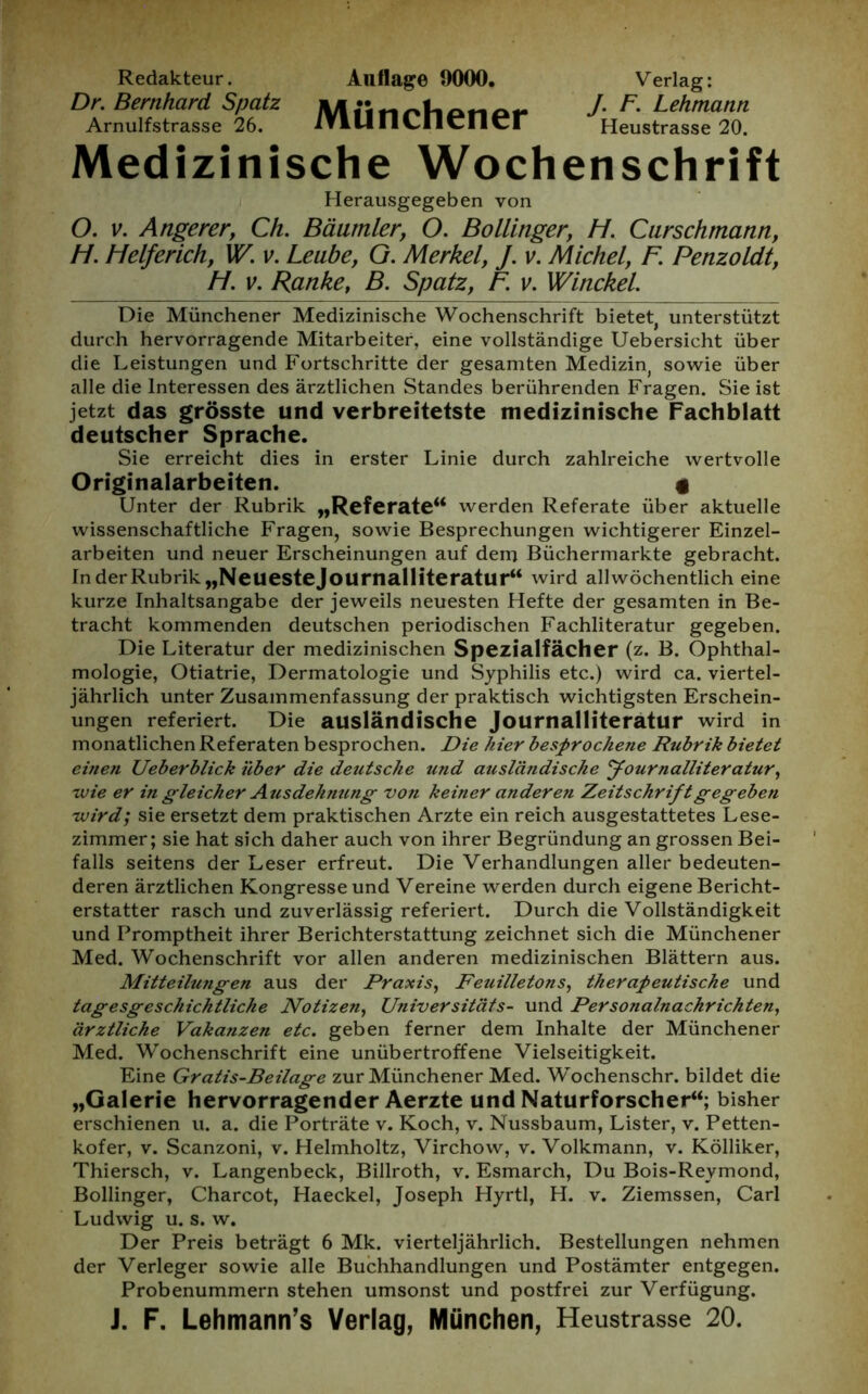 Redakteur. Auflage 9000. Verlag: Dr. Bernhard Spatz JV/I linnliotiai* / Lehmann Arnulfstrasse 26. iTlUlILIlcncr Heustrasse 20. Medizinische Wochenschrift Herausgegeben von O. v. Angerer, Ch. Bäumler, O. Bo länger, H. Curschmann, H. Helferich, W. v. Leube, G. Merkel, J. v. Michel, F. Penzoldt, H. v. Ranke, B. Spatz, F. v. Winckel. Die Münchener Medizinische Wochenschrift bietet, unterstützt durch hervorragende Mitarbeiter, eine vollständige Uebersicht über die Leistungen und Fortschritte der gesamten Medizin, sowie über alle die Interessen des ärztlichen Standes berührenden Fragen. Sie ist jetzt das grösste und verbreitetste medizinische Fachblatt deutscher Sprache. Sie erreicht dies in erster Linie durch zahlreiche wertvolle Originalarbeiten. g Unter der Rubrik „Referate“ werden Referate über aktuelle wissenschaftliche Fragen, sowie Besprechungen wichtigerer Einzel- arbeiten und neuer Erscheinungen auf dem Büchermärkte gebracht. In der Rubrik „Neuestejournalliteratur“ wird allwöchentlich eine kurze Inhaltsangabe der jeweils neuesten Hefte der gesamten in Be- tracht kommenden deutschen periodischen Fachliteratur gegeben. Die Literatur der medizinischen Spezialfächer (z. B. Ophthal- mologie, Otiatrie, Dermatologie und Syphilis etc.) wird ca. viertel- jährlich unter Zusammenfassung der praktisch wichtigsten Erschein- ungen referiert. Die ausländische Journalliteratur wird in monatlichen Referaten besprochen. Die hier besprochene Rubrik bietet einen Ueberblick über die deutsche und ausländische Journalliteratur, wie er in gleicher Ausdehnung von keiner ander e?i Zeitschrift gegeben wird', sie ersetzt dem praktischen Arzte ein reich ausgestattetes Lese- zimmer; sie hat sich daher auch von ihrer Begründung an grossen Bei- falls seitens der Leser erfreut. Die Verhandlungen aller bedeuten- deren ärztlichen Kongresse und Vereine werden durch eigene Bericht- erstatter rasch und zuverlässig referiert. Durch die Vollständigkeit und Promptheit ihrer Berichterstattung zeichnet sich die Münchener Med. Wochenschrift vor allen anderen medizinischen Blättern aus. Mitteilungen aus der Praxis, Feuilletons, therapeutische und tagesgeschichtliche Notizen, Universitäts- und Personalnachrichten, ärztliche Vakanzen etc. geben ferner dem Inhalte der Münchener Med. Wochenschrift eine unübertroffene Vielseitigkeit. Eine Gratis-Beilage zur Münchener Med. Wochenschr. bildet die „Galerie hervorragender Aerzte und Naturforscher“; bisher erschienen u. a. die Porträte v. Koch, v. Nussbaum, Lister, v. Petten- kofer, v. Scanzoni, v. Helmholtz, Virchow, v. Volkmann, v. Kölliker, Thiersch, v. Langenbeck, Billroth, v. Esmarch, Du Bois-Reymond, Bollinger, Charcot, Haeckel, Joseph Hyrtl, H. v. Ziemssen, Carl Ludwig u. s. w. Der Preis beträgt 6 Mk. vierteljährlich. Bestellungen nehmen der Verleger sowie alle Buchhandlungen und Postämter entgegen. Probenummern stehen umsonst und postfrei zur Verfügung. J. F. Lehmann’s Verlag, München, Heustrasse 20.