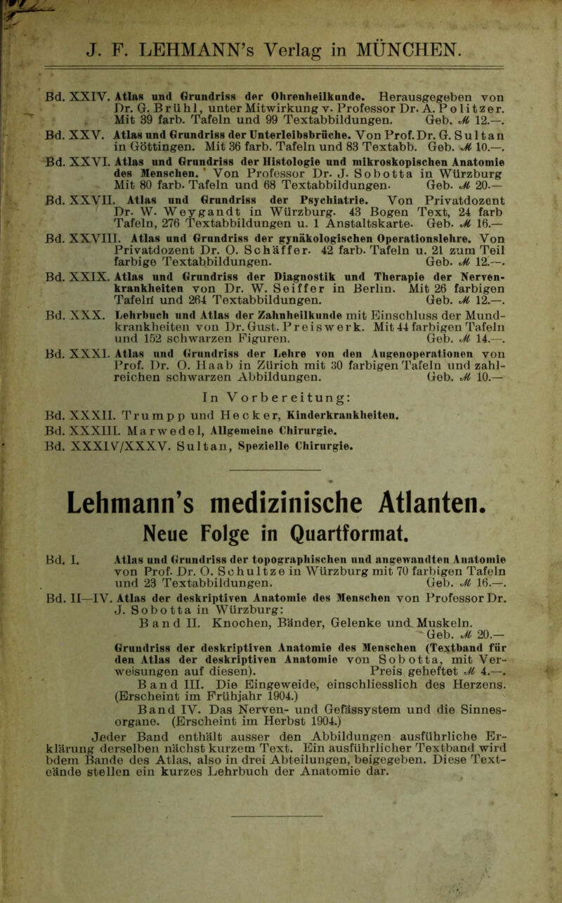 Bd. XXIY. Atlas und Grundriss der Ohrenheilkunde. Herausgegeben von Dr. G. B r ü h 1, unter Mitwirkung v. Professor Dr. A. P o l i t z e r. Mit 39 färb. Tafeln und 99 Textabbildungen. Geb. Ji 12.—. Bd. XXV. Atlas und Grundriss der Unterleibsbrüche. Von Prof. Dr. G. Sultan in Göttingen. Mit 36 färb. Tafeln und 83 Textabb. Geb. Ji 10.—. Bd. XXVI. Atlas und Grundriss der Histologie und mikroskopischen Anatomie des Menschen. ’ Von Professor Dr. J. Sobotta in Würzburg Mit 80 färb. Tafeln und 68 Textabbildungen. Geb. Jl 20.— Bd. XXVII. Atlas und Grundriss der Psychiatrie. Von Privatdozent Dr. W. Weygandt in Würzburg. 43 Bogen Text, 24 färb Tafeln, 276 Textabbildungen u. 1 Anstaltskarte. Geb. Jt 16.— Bd. XXVIII. Atlas und Grundriss der gynäkologischen Operationslehre. Von Privatdozent Dr. O. Schaffer. 42 färb. Tafeln u. 21 zum Teil farbige Textabbildungen. Geb. Jl 12 ~. Bd. XXIX. Atlas und Grundriss der Diagnostik und Therapie der Nerven- krankheiten von Dr. W. Seiffer in Berlin. Mit 26 farbigen Tafeld und 264 Textabbildungen. Geb. JC 12.—. Bd. XXX. Lehrbuch und Atlas der Zahnheilkunde mit Einschluss der Mund- krankheiten von Dr. Gust. Preiswerk. Mit 44 farbigen Tafeln und 152 schwarzen Figuren. Geb. JC 14.—. Bd. XXXI- Atlas und Grundriss der Lehre von den Augenoperationen von Prof. Dr. O. Haab in Zürich mit 30 farbigen Tafeln und zahl- reichen schwarzen Abbildungen. Geb. Jl 10.— In Vorbereitung: Bd. XXXII. Trumpp und Hecker, Kinderkrankheiten. Bd. XXXIII. Marwedel, Allgemeine Chirurgie. Bd. XXX1V/XXXV. Sultan, Spezielle Chirurgie. Lehmann’s medizinische Atlanten. Neue Folge in Quartformat. Bd. I. Atlas und Grundriss der topographischen uud angewandten Anatomie von Prof. Dr. O. Schultzein Würzburg mit 70 farbigen Tafeln und 23 Textabbildungen. Geb. M 16.—. Bd. II—IV. Atlas der deskriptiven Anatomie des Menschen von Professor Dr. J. Sobotta in Würzburg: Band II. Knochen, Bänder, Gelenke und. Muskeln. - Geb. Jt 20.— Grundriss der deskriptiven Anatomie des Menschen (Textband für den Atlas der deskriptiven Anatomie von Sobotta, mit Ver- weisungen auf diesen). Preis geheftet Ji 4.—. Band III. Die Eingeweide, einschliesslich des Herzens. (Erscheint im Frühjahr 1904.) Band IV. Das Nerven- und Gefässystem und die Sinnes- organe. (Erscheint im Herbst 1904.) Jeder Band enthält ausser den Abbildungen ausführliche Er- klärung derselben nächst kurzem Text. Ein ausführlicher Textband wird bdem Bande des Atlas, also in drei Abteilungen, beigegeben. Diese Text- eände stellen ein kurzes Lehrbuch der Anatomie dar.