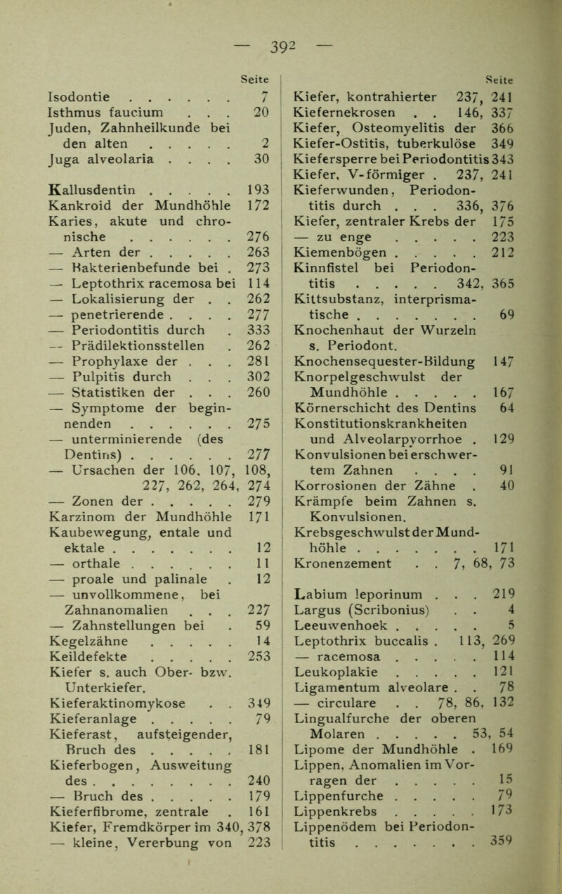 Seite Isodontie 7 Isthmus faucium ... 20 Juden, Zahnheilkunde bei den alten 2 Juga alveolaria .... 30 begin- (des Kallusdentin Kankroid der Mundhöhle Karies, akute und chro- nische — Arten der — Bakterienbefunde bei . — Leptothrix racemosa bei — Lokalisierung der . — penetrierende .... — Periodontitis durch — Prädilektionsstellen — Prophylaxe der . — Pulpitis durch — Statistiken der . . . — Symptome der nenden — unterminierende Dentins) 2 77 — Ursachen der 106, 107, 108, 227, 262, 264, — Zonen der Karzinom der Mundhöhle Kaubewegung, entale und ektale — orthale — proale und palinale — unvollkommene, bei Zahnanomalien — Zahnstellungen bei Kegelzähne .... Keildefekte .... Kiefer s. auch Ober- bzw Unterkiefer. Kieferaktinomykose Kieferanlage . . Kieferast, aufsteigender, Bruch des . Kieferbogen, Ausweitung des — Bruch des .... Kieferfibrome, zentrale 193 172 276 263 273 114 262 277 333 262 281 302 260 275 274 279 171 12 11 12 22 7 59 14 253 349 79 181 240 179 161 Kiefer, Fremdkörper im 340, 378 — kleine, Vererbung von 223 Seite Kiefer, kontrahierter 237, 241 Kiefernekrosen . . 146, 337 Kiefer, Osteomyelitis der 366 Kiefer-Ostitis, tuberkulöse 349 Kiefersperre bei Periodontitis 343 Kiefer, V-förmiger . 237, 241 Kieferwunden, Periodon- titis durch . . . 336, 376 Kiefer, zentraler Krebs der 175 — zu enge 223 I Kiemenbögen 212 Kinnfistel bei Periodon- titis 342, 365 Kittsubstanz, interprisma- tische 69 Knochenhaut der Wurzeln s. Periodont. Knochensequester-Bildung 147 Knorpelgeschwulst der Mundhöhle 167 Körnerschicht des Dentins 64 Konstitutionskrankheiten und Alveolarpyorrhoe . 129 Konvulsionen bei erschwer- tem Zahnen .... 91 Korrosionen der Zähne . 40 j Krämpfe beim Zahnen s. Konvulsionen. Krebsgeschwulst der Mund- höhle 171 Kronenzement . . 7, 68, 73 Labium leporinum . . . 219 Largus (Scribonius) . 4 Leeuwenhoek 5 Leptothrix buccalis . 113, 269 — racemosa 114 Leukoplakie 121 Ligamentum alveolare . . 78 — circulare . . 78, 86, 132 Lingualfurche der oberen Molaren 53, 54 Lipome der Mundhöhle . 169 Lippen, Anomalien im Vor- ragen der 15 Lippenfurche 79 Lippenkrebs 173 Lippenödem bei Periodon- titis 359