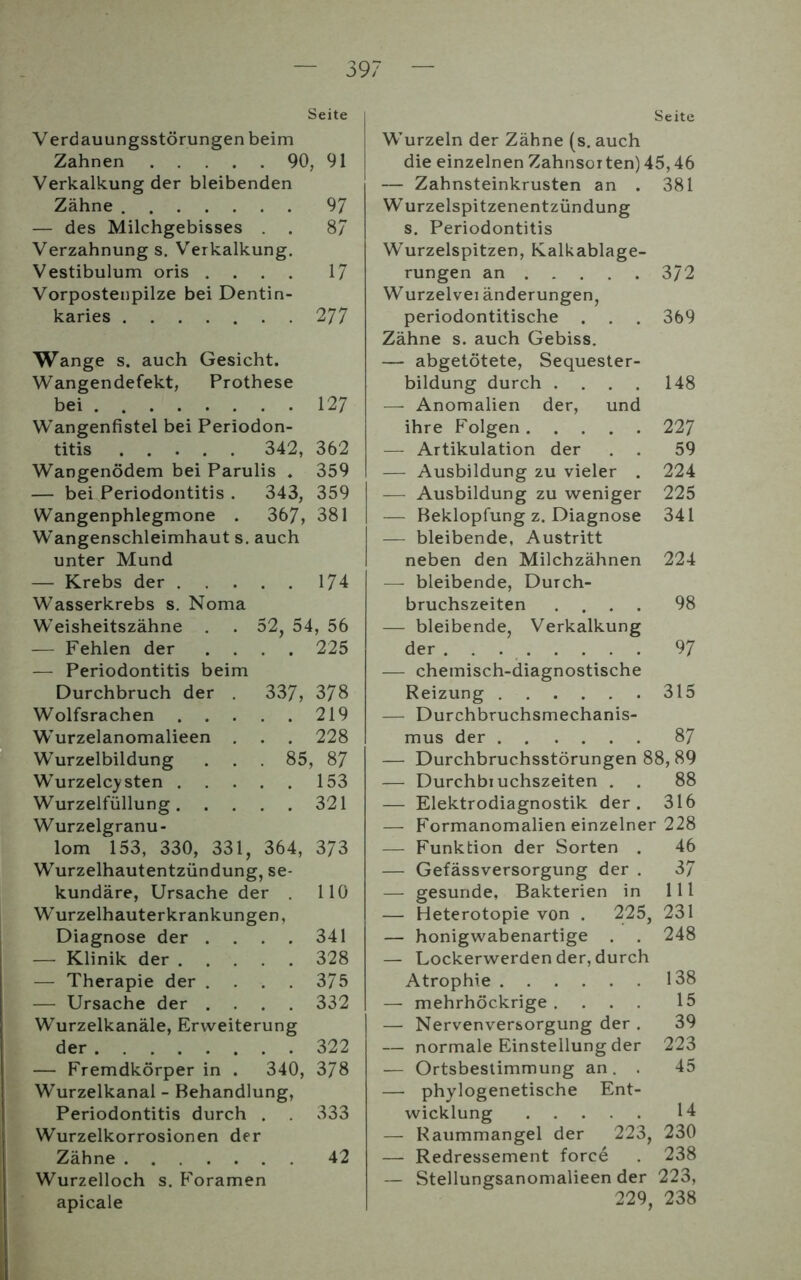 Seite Verdauungsstörungen beim Zahnen 90, 91 Verkalkung der bleibenden Zähne 97 — des Milchgebisses . . 8/ Verzahnung s. Verkalkung. Vestibulum oris .... 17 Vorpostenpilze bei Dentin- karies 2 77 Wange s. auch Gesicht. Wangendefekt, Prothese bei 127 Wangenfistel bei Periodon- titis 342, 362 Wangenödem bei Parulis . 359 — bei Periodontitis . 343, 359 Wangenphlegmone . 367, 381 W’angenschleimhaut s. auch unter Mund — Krebs der 174 Wasserkrebs s. Noma Weisheitszähne . . 52, 54, 56 — Fehlen der .... 225 — Periodontitis beim Durchbruch der . 337, 378 Wolfsrachen 219 Wurzelanomalieen . . . 228 Wurzelbildung . . 85, 87 WTurzelcysten 153 Wurzelfüllung 321 Wurzelgranu- lom 153, 330, 331, 364, 373 Wurzelhautentzündung, se- kundäre, Ursache der . 110 Wurzelhauterkrankungen, Diagnose der . . . . 341 — Klinik der 328 — Therapie der .... 375 — Ursache der .... 332 Wurzelkanäle, Erweiterung der 322 — Fremdkörper in . 340, 378 Wurzelkanal - Behandlung, Periodontitis durch . 333 Wurzelkorrosionen der Zähne 42 Wurzelloch s. Foramen apicale Seite Wurzeln der Zähne (s. auch die einzelnen Zahnsorten) 45,46 — Zahnsteinkrusten an . 381 Wurzelspitzenentzündung s. Periodontitis Wurzelspitzen, Kalkablage- rungen an 372 Wurzelvei änderungen, periodontitische . . . 369 Zähne s. auch Gebiss. — abgetötete, Sequester- bildung durch .... 148 — Anomalien der, und ihre Folgen 227 — Artikulation der . . 59 — Ausbildung zu vieler . 224 — Ausbildung zu weniger 225 — Beklopfung z. Diagnose 341 — bleibende, Austritt neben den Milchzähnen 224 — bleibende, Durch- bruchszeiten .... 98 — bleibende, Verkalkung der 97 — chemisch-diagnostische Reizung 315 — Durchbruchsmechanis- mus der 87 — Durchbruchsstörungen 88, 89 — Durchbiuchszeiten . . 88 — Elektrodiagnostik der. 316 — Formanomalien einzelner 228 — Funktion der Sorten . 46 — Gefässversorgung der . 37 —- gesunde, Bakterien in 111 — Heterotopie von . 225, 231 — honigwabenartige . . 248 — Lockerwerdender, durch Atrophie 138 —- mehrhöckrige .... 15 — Nervenversorgung der . 39 — normale Einstellung der 223 — Ortsbestimmung an. . 45 — phylogenetische Ent- wicklung 14 — Raummangel der 223, 230 — Redressement force . 238 — Stellungsanomalieen der 223, 229, 238