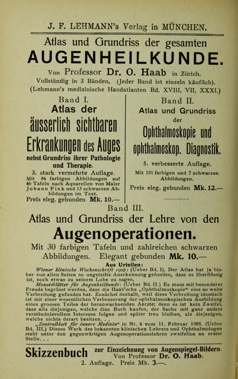 Atlas und Grundriss der gesamten AUGENHEILKUNDE. von Professor Dr. O. Haab in Zürich. Vollständig in 3 Bänden. (Jeder Band ist einzeln käuflich). (Lehmann’s medizinische Handatlanten Bd. XVIII, VII, XXXI.) Band I. Atlas der nebst Grundriss ihrer Pathologie und Therapie. 3. stark vermehrte Auflage. Mit 86 farbigen Abbildungen auf 46 Tafeln nach Aquarellen von Maler Johann Fink und 13 schwarzen Ab- bildungen im Text. Preis eleg. gebunden Mk. 10.— Ban Atlas und Grundriss Band II. Atlas und Grundriss der 5. verbesserte Auflage. Mit 151 farbigen und 7 schwarzen Abbildungen. Preis eleg. gebunden Mk. 12.— III. der Lehre von den Augenoperationen. Mit 30 farbigen Tafeln und zahlreichen schwarzen Abbildungen. Elegant gebunden Mk. 10.— Aus Urteilen: Wiener klinische Wochenschrift igob: (Ueber Bd. I). Der Atlas hat ja bis- her von allen Seiten so ungeteilte Anerkennung gefunden, dass es überflüssig ist, noch etwas zu seinem Lobe zu sagen. Monatsblätter für Augenheilkunde: (Ueber Bd. II.) Es muss mit besonderer Freude begrüsst werden, dass die Haab’sche „Ophthalmoskopie“ eine so weite Verbreitung gefunden hat. Zunächst deshalb, weil diese Verbreitung identisch ist mit einer wesentlichen Verbesserung der ophthalmoskopischen Ausbildung eines grossen Teiles der heranwachsenden Aerzte; denn es ist kein Zweifel, dass alle diejenigen, welche dies Buch kaufen, der Sache mit ganz anders verständnisvollem Interesse folgen und später treu bleiben, als diejenigen, welche nichts derart besitzen. . . „Zeniralblatt für innere Medizin“ in Nr. 6 vom 11. Februar 1905. (Ueber Bd. III.) Dieses Werk des bekannten klinischen Lehrers und Ophthalmologen steht unter den gegenwärtigen Augenoperationslehren zweifellos an erster Stelle. . . Skizzenbuch zur Einzeichnung von Augenspiegel-Bildern. Von Professor Dr. O. Haab.