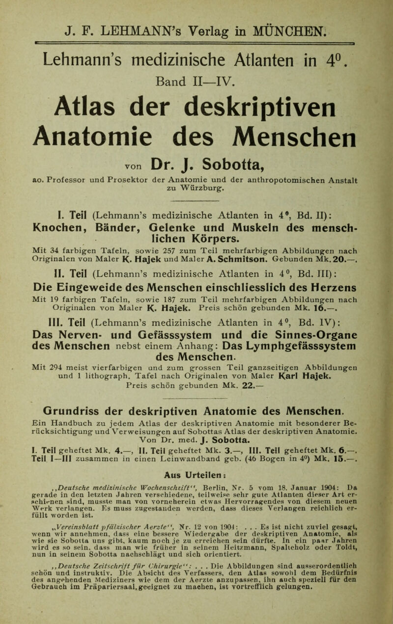 Lehmann’s medizinische Atlanten in 4°. Band II—IV. Atlas der deskriptiven Anatomie des Menschen von Dr. J. Sobotta, ao. Professor und Prosektor der Anatomie und der anthropotomischen Anstalt zu Würzburg. I. Teil (Lehmann’s medizinische Atlanten in 4°, Bd. II): Knochen, Bänder, Gelenke und Muskeln des mensch- lichen Körpers. Mit 34 farbigen Tafeln, sowie 257 zum Teil mehrfarbigen Abbildungen nach Originalen von Maler K* Hajek und Maler A. ScHmitson. Gebunden Mk. 20.—-. II. Teil (Lehmann’s medizinische Atlanten in 4°, Bd. III): Die Eingeweide des Menschen einschliesslich des Herzens Mit 19 farbigen Tafeln, sowie 187 zum Teil mehrfarbigen Abbildungen nach Originalen von Maler K» Hajek. Preis schön gebunden Mk. 16.—. III. Teil (Lehmann’s medizinische Atlanten in 4°, Bd. IV): Das Nerven- und Gefässsystem und die Sinnes-Organe des Menschen nebst einem Anhang: Das Lymphgefässsystem des Menschen. Mit 294 meist vierfarbigen und zum grossen Teil ganzseitigen Abbildungen und 1 lithograph. Tafel nach Originalen von Maler Karl Hajek. Preis schön gebunden Mk. 22.— Grundriss der deskriptiven Anatomie des Menschen. Ein Handbuch zu jedem Atlas der deskriptiven Anatomie mit besonderer Be- rücksichtigung und Verweisungen auf Sobottas Atlas der deskriptiven Anatomie. Von Dr. med. J. Sobotta. I. Teil geheftet Mk. 4.—, II. Teil geheftet Mk. 3.—, III. Teil geheftet Mk. 6.—. Teil I—III zusammen in einen Leinwandband geb. (46 Bogen in 4°) Mk. 15.—. Aus Urteilen: „Deutsche medizinische Wochenschcift“, Berlin, Nr. 5 vom 18. Januar 1904: Da gerade in den letzten Jahren verschiedene, teilweise sehr gute Atlanten dieser Art er- schienen sind, musste man von vorneherein etwas Hervorragendes von diesem neuen Werk verlangen. Es muss zugestanden werden, dass dieses Verlangen reichlich er- füllt worden ist. „Vereinsblatt pfälzischer Aerzte“, Nr. 12 von 1904: ... Es ist nicht zuviel gesagt, Avenn wir annehmen, dass eine bessere Wiedergabe der deskriptiven Anatomie, als wie sie Sobotta uns gibt, kaum noch je zu erreichen sein dürfte. In ein paar Jahren wird es so sein, dass man wie früher in seinem Heitzmann, Spalteholz oder Toldt, nun in seinem Sobotta nachschlägt und sich orientiert. ,, Deutsche Zeitschrift für Chirurgie“: . . . Die Abbildungen sind ausserordentlich schön und instruktiv. Die Absicht des Verfassers, den Atlas sowohl dem Bedürfnis des angehenden Mediziners wie dem der Aerzte anzupassen, ihn auch speziell für den Gebrauch im Präpariersaal, geeignet zu machen, ist vortrefflich gelungen.