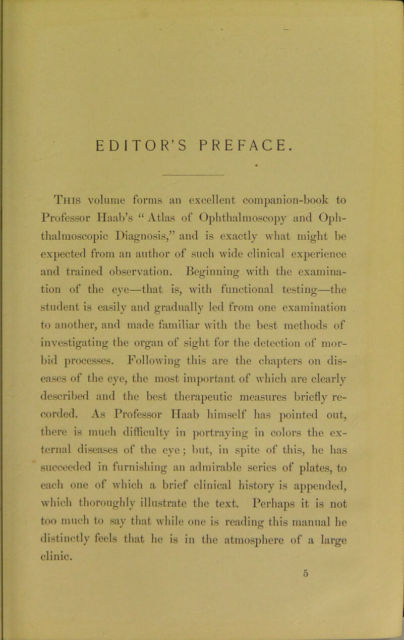 EDITOR’S PREFACE. Tiiis volume fortns an excellent companion-book to Professor Haab’s “ Atlas of Ophthal moscopy and Oph- thal raoscopic Diagnosis,” and is exactly what might be expected from an author of such wide clinical experience and trained observation. Beginning with thc examina- tion of the eye—that is, with functional testing—the Student is easily and gradually led from one examination to another, and made familiär with the best methods of investigating the organ of sight for the detection of mor- bid processes. Following this are the ehapters on dis- eases of the eye, the most important of which are clearly described and the best therapeutic measures briefly re- corded. As Professor Haab himself has pointed out, there is much difficulty in portraying in colors the ex- ternal diseases of thc eye; but, in spite of this, he has succeeded in furnisliing an admirable series of plates, to each one of which a brief clinical history is appended, which thorouglily ilhistrate the text. Perhaps it is not too much to say that wliile one is reading this mantial be distinctly feels that he is in the atmosphere of a large clinic.