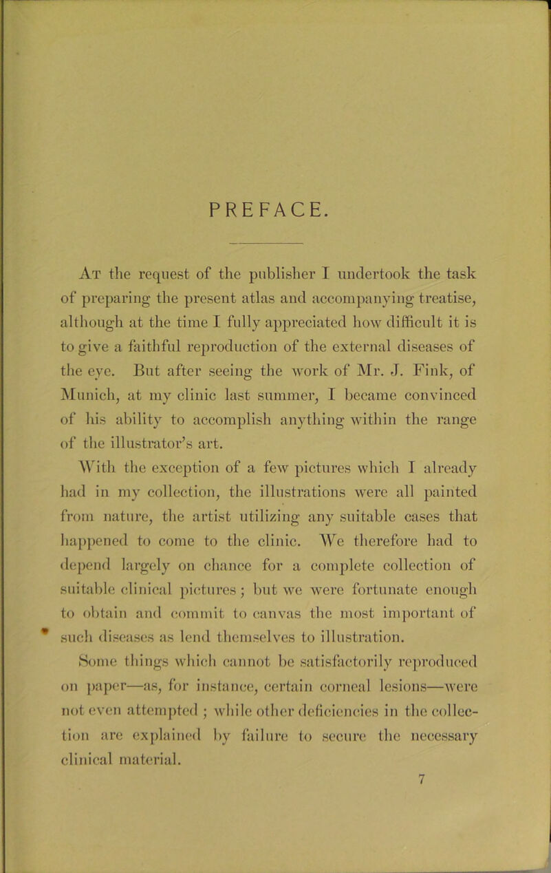 PREFACE. At the request of the publisher I undertook the task of preparing the present atlas and accompanying treatise, although at the time I fully appreciated how difficult it is togive a faithful reproduction of the external diseases of the eye. But after seeing tlie work of Mr. J. Fink, of Munich, at my clinic last summer, I became convinced of bis ability to accomplish anything within the ränge of the illustrator’s art. With the exception of a few pictures which I already had in my collection, the illustrations were all painted from nature, the artist utilizing any suitable cases that happened to come to the clinic. We therefore had to depend largely on chance for a complete collection of suitable clinical pictures; but we were fortunate enough to obtain and commit to canvas the most important of * such diseases as lend themselves to illustration. Sotne things which cannot be satisfactorily reproduced on paper—as, for instance, certain corncal lesions—were noteven attempted ; while other deficiencies in the collec- tion are explained by failure to secure the necessary clinical material.