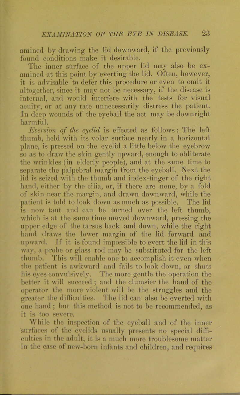 amined by drawing the lid downward, if the previously found conditions make it desirable. The inner sürface of the upper lid may also be ex- ainined at this point by everting the lid. Offen, however. it is advisable to defer this procedure or even to omit it altogefeher, since it may not be necessary, if the disease is internal, and would interfere with the tests for visual acuity, or at any rate unnecessarily distress the patient. In deep wounds of the cyeball the act may be downright harmful. Eversion of tlie eydid is. effected as follows: The left thumb, held with its volar surface nearly in a horizontal plane, is pressed on the eyelid a little below the eyebrow so as to draw the skin gently upward, euongh to obliterate the wrinkles (in elderly people), and at the sarae time to separate the palpebral margin from the eyeball. Next the lid is seized with the thumb and index-tinger of the right hand, either by the cilia, or, if there are none, by a fold of skin near the margin, and drawn downward, while the patient is told to look down as nnich as possible. The lid is now taut and can be turned over the left thumb, which is at the same time raoved downward, pressing the upper edge of the tarsus back and down, while the right hand draws the lower margin of the lid forward and upward. If it is found impossible to evert the lid in this wav, a probe or glass rod may be substituted for the left thumb. This will enable one to accomplish it even whcn the patient is awkward and fails to look down, or shuts Ins eyes eonvulsively. The more gentle the Operation the better it will succeed; and the clumsier the hand of the operator the more violent will be the struggles and the greater the difficulties. The lid can also be everted with one hand ; but this method is not to be recommcnded, as it is too severe. While the inspeetion of the eyeball and of the inner snrfaces of the eyelids usually presents no special diffi- culties in the adult, it is a mucli more troublesome matter in the case of new-born infants and children, and requires