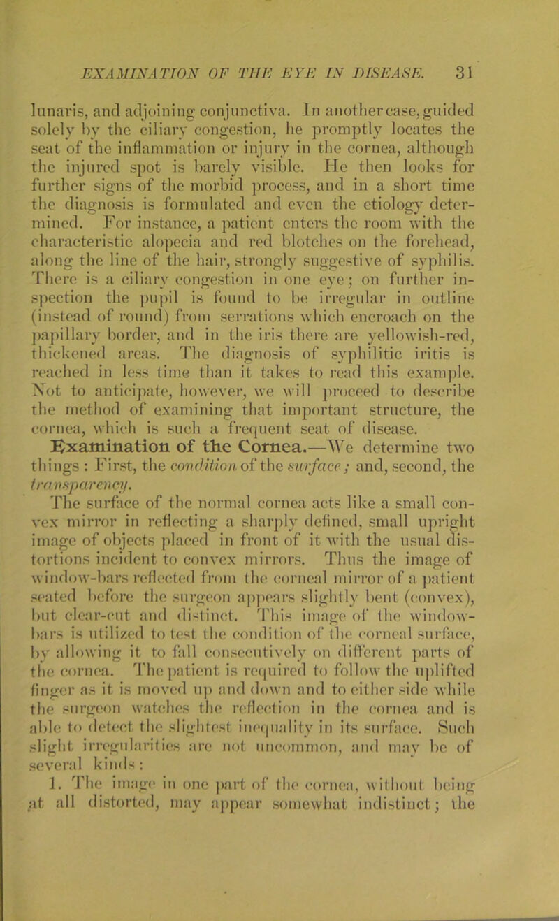 lunaris, and adjoining conjunctiva. In anothercase, guided solely by the ciliary congestion, he promptly locates the seat of the inflammation or injury in the cornea, although the injured spot is barely visible. He then looks for further signs of the morbid process, and in a short time the diagnosis is fornmlated and even the etiology deter- mined. For instance, a patient enters the room with the charaeteristic alopecia and red blotches on the forehead, along the 1 ine of the hair, strongly suggestive of Syphilis. There is a ciliary congestion in one eye; on further in- spection the pupil is found to he irregulär in outline (instead of round) from serrations which encroach on the papillary border, and in the iris there are yellowish-red, thickened areas. The diagnosis of syphilitic iritis is reached in less time tlian it takes to read this example. Not to anticipate, however, we will proceed to describe the method of examining that important structure, the cornea, which is such a frequent seat of disease. Bxamination of the Cornea.—We determine two things : First, the condition of the surface; and, second, the transparency. The surface of the normal cornea aets like a small con- vex mirror in reflecting a sharply defined, small upright Image of objects placed in front of it with the usual dis- tortions incident to convex mirrors. Thns the iraage of window-bars reflected from the corneal mirror of a patient seated before the snrgeon appears slightly bent (convex), but clear-cut and distinct. This Image of the window- bars is utilized to test the condition of the corneal surface, by allowirig it to fall consceutively on different parts of the cornea. The patient is reqnired to follow the upliftcd finger as it is moved up and down and to either side while the snrgeon watches the reflection in the cornea and is able to detect the slightest inequality in its surface. Such slight irregularities are not uncommon, and may he of several kinds: 1. The innige in one part of the cornea, without heilig :it all distorted, may appear somewhat indistinct; the