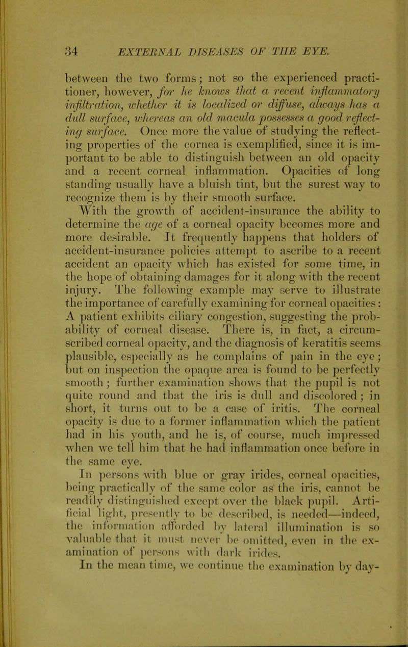 between the two forms; not so the experienced practi- tioner, however, for he Jcnows that a recent inflammatory Infiltration, whether it is localized or diffuse, always has a dall surface, whereas an old macula possesses a good reflect- ing surface. Once more thevalue of studying the reflect- ing properties of the cornea is exemplified, since it is im- portant to be able to distinguish between an old opacity and a reccnt corneal inflammation. Opacities of long Standing usually have a bluish tint, but the surest way to recognize them is by their smooth sui'face. With the growth of accident-insnrance the ability to determine the age of a corneal opacity becomes more and more desirable. It frequently Lappens that holders of accident-insurance policies attempt to ascribe to a recent accident an opacity which has existed for some time, in the hope of obtaining damages for it along with the recent injury. The following example may serve to illustrate the importance of carefully examining for corneal opacities: A patient exhibits ciliary congestion, suggesting the prob- ability of corneal disease. There is, in fact, a circum- scribed corneal opacity, and the diagnosis of keratitis seems plausible, especially as he complains of pain in the eye; but on inspection the opaque area is found to be perfectly smooth ; further examination shows that the pupil is not quite round and that the iris is dull and discolored; in short, it turns out to be a case of iritis. The corneal opacity is due to a former inflammation which the patient had in his youth, and he is, of course, rauch impressed when we teil him that he had inflammation once before in the same eye. In persons with blue or gray irides, corneal opacities, being praetically of the same color as the iris, cannot be readily distinguished exccpt over the black pupil. Arti- ficial light, prcsently to be described, is needed—indeed, the information afl'orded by lateral illumination is so valuable that it must never be omitted, even in the ex- amination of persons with dark irides. In the mean time, we continue the examination by day-