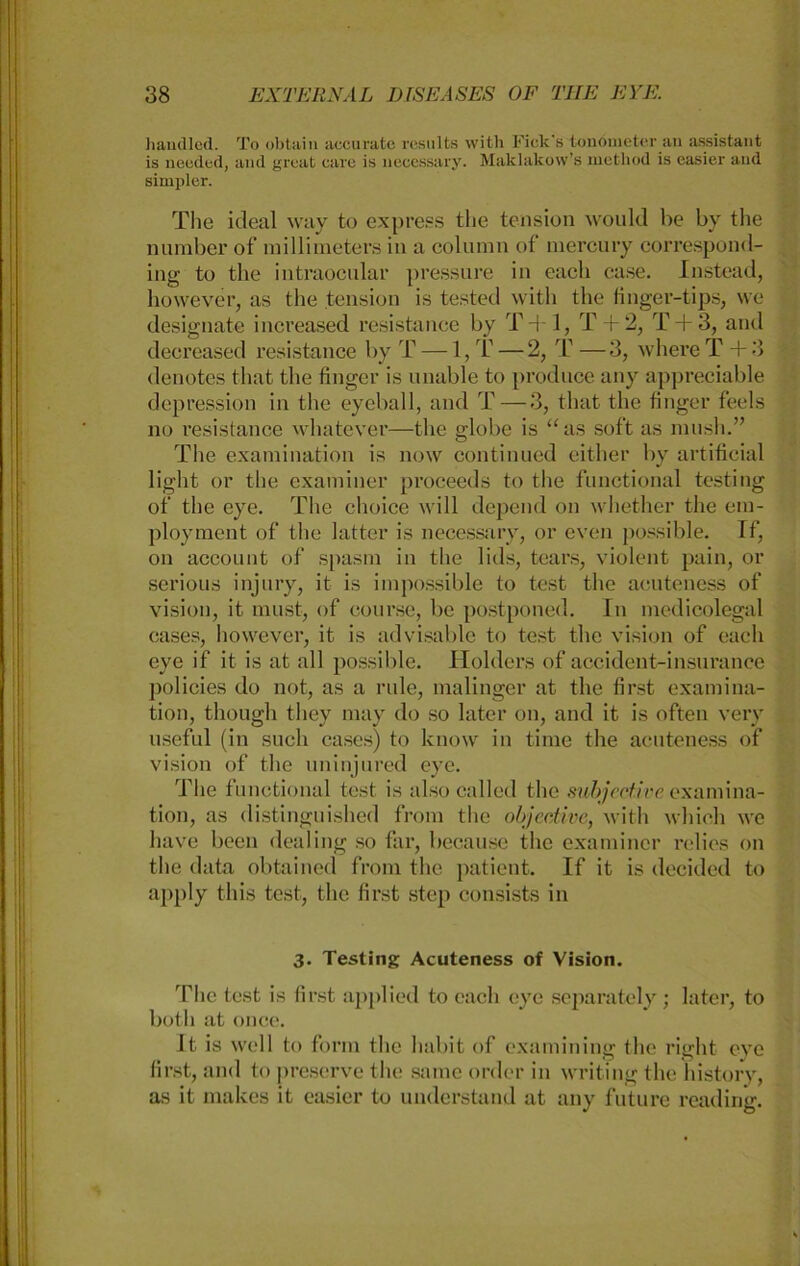 handlet!. To obtain accurate r&sults with Fick's tonömeter an assistant is needed, and great care is necessary. Maklakow’s metliod is easier and simpler. The ideal way to express the tension would be by the number of millimeters in a column of mercury correspond- ing to the intraocular pressure in each case. Instead, however, as the tension is tested with the finge r-tips, we designate increased resistance by T+l, T + 2, T + 3, and decreased resistance by T — 1,T — 2, T —3, whereT+3 denotes that the finger is unable to produce any appreciable depression in the eyeball, and T — 3, that the finger feels no resistance whatever—the globe is “as soft as nmsh.” The examination is now continued either by artificial light or the examiner proceeds to the fnnctional testing of the eye. Tlie choice will depend on whether the eni- ployment of the latter is necessary, or even possible. Tf, on account of spasin in the lids, tears, violent pain, or serious injnry, it is impossible to test the aeuteness of vision, it must, of course, be postponed. In medicolegal cases, however, it is advisable to test the vision of each eye if it is at all possible. Holders of accident-insurance policies do not, as a rule, malinger at the first examina- tion, thougli they may do so later on, and it is often very useful (in such cases) to know in time the aeuteness of vision of the uninjured eye. The fnnctional test is also called the subjcctire examina- tion, as distinguished frora the objective, with which we have beeil dealing so far, because the examiner relies on the data obtaincd from the patient. If it is decided to apply tliis test, the first step consists in 3. Testing Aeuteness of Vision. The test is first applied to each eye scparately ; later, to both at once. it is well to form the liabit of examining the right eye first, and to preserve the same order in writing the history, as it makes it easier to understand at any future reading.