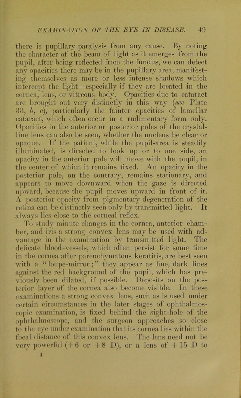 the re is pupillary paralysis from any cause. By noting the charaeter of the beam of light as it emerges from the pupil, after being reflected from the fundus, we can detect any opacities there may be in the pupillary area, manifest- ino; themselves as more or less intense shadows which intercept the light—especially if tliey are located in the cornea, lens, or vitreous body. Opacities due to cataract are brought out very distinctly in this way (see Plate 33, b, c), particularly the fainter opacities of lamellar cataract, which often occur in a rudimentary form only. Opacities in the anterior or posterior poles of the crystal- line lens can also be seen, whether the nucleus be clear or opaque. If the patient, while the pupil-area is steadily illuminated, is directed to look up or to one side, an opacity in the anterior pole will move with the pupil, in the center of which it remains fixed. An opacity in the posterior pole, on the contrary, remains stationary, and appears to move downward when the gaze is directed upward, because the pupil moves upward in front of it. A posterior opacity from pigmentary degeneration of the retina can be distinctly seen only by transmitted light. It always lies close to the corneal rcflex. To study minute changes in the cornea, anterior cham- ber, and iris a strong convex lens mav be used with ad- vantage in the examination by transmitted light. The delicate blood-vessels, which often persist for some time in the cornea after parenchymatous keratitis, are best seen with a “ loupe-mirror; ” tliey appear as fine, dark lines against the red background of the pupil, which has pre- viously been dilated, if possible. Deposits on the pos- terior layer of the cornea also become visible. In tliese examinations a strong convex lens, such as is used under certain eircumstances in the later stages of ophthalmos- copic examination, is fixed behind the sight-hole of the ophthalmoscope, and the surgeon approaches so close to the eye linder examination that its cornea lies witliin the focal distance of this convex lens, The lens nced not be very powerful (+6 or +8 D), or a lens of +15 I) to 4