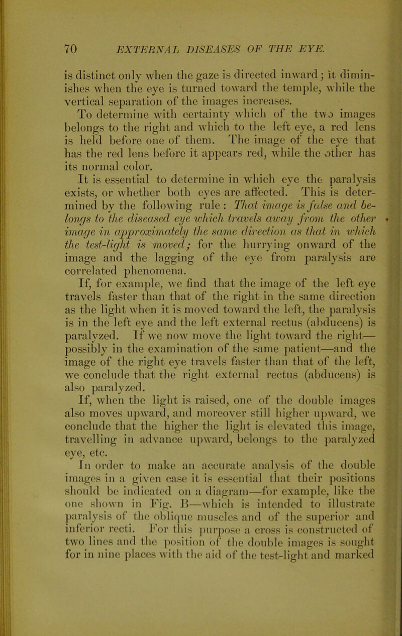 is distinct only when the gaze is direct cd inward; it dimin- ishes when the eye is turned toward the temple, while the vertical Separation of the images increases. To determine with certainty which of the twa images belongs to the right and which to the left eye, a red lens is held before one of tliem. The imagc of the eye that has the red lens before it appcars red, while the other has its normal color. It is essential to determine in which eye the paralysis exists, or wliether both eyes are affected. This is deter- mined by the following rule : That Image isfalse and be- longs to the diseased eye which travels away from the other Image in approximately the same direction as that in which the test-light is movecl; for the hurrying onward of the image and the lagging of the eye from paralysis are correlated phenomena. If, for example, we find that the image of the left eye travels faster than that of the right in the same direction as the light when it is moved toward the left, the paralysis is in the left eye and the left external rectus (abducens) is paralyzed. If we now move the light toward the right— possibly in the examination of the same patient—and the image of the right eye travels faster than that of the left, we conclude that the right external rectus (abducens) is also paralyzed. If, when the light is raised, one of the double images also moves upward, and moreover still higher upward, we conclude that the higher the. light is elevated this image, travelling in advance upward, belongs to the paralyzed eve, etc. In order to malte an accurate analysis of the double images in a given case it is essential tliat their positions should be indicated on a diagram—for example, like the one shown in Fig. B—which is intended to illustrate paralysis of the oblique muscles and of the superior and inferior recti. For this purpose a cross is constructed of two lines and the position of the double images is sought for in nine places with the aid of the test-light and marked