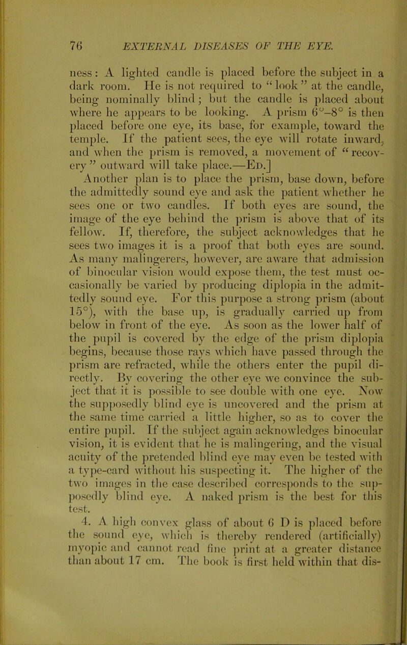 ness: A lighted candle is placed before the subject in a dark room. He is not required to “ look” at the candle, heilig nominally blind; but the candle is placed about where he appears to be looking. A prism 6°-8° is then placed before one eye, its base, for example, toward the temple. If the patient sees, the eye will rotate inward, and when the prism is removed, a movement of “ recov- ery ” outward will take place.—Ed.] Another plan is to place the prism, base down, before the admittedly sound eye and ask the patient whether he sees one or two candles. If both eyes are sound, the innige of the eye behind the prism is above that of its fellow. If, therefore, the subject acknowledges that he sees two images it is a proof that both eyes are sound. As many malingerers, however, are aware that admission of binocular vision would expose tliem, the test must oc- casionally be varied by producing diplopia in the admit- tedly sound eye. For this purpose a strong prism (about 15°), with the base up, is gradually carried up from below in front of the eye. As soon as the lower half of the pupil is covered by the edge of the prism diplopia begins, because those rays which have passed through the prism are refracted, while the others enter the pupil di- rectly. By covering the other eye we convince the sub- ject that it is possible to see double with one eye. Now the supposedly blind eye is uncovered and the prism at the same time carried a little higher, so as to cover the entire pupil. If the subject again acknowledges binocular vision, it is evident that he is malingering, and the visual acuity of the pretended blind eye may even be tested with a type-card without bis suspecting it. The higher of the two images in the case described corresponds to the sup- posedly blind eye. A naked prism is the best for this test. 4. A high convex glass of about 6 D is placed before the sound eye, which is thereby rendered (artificial ly) rnyopic and cannot read fine print at a greater distance than about 17 cm. The book is first lield within that dis-