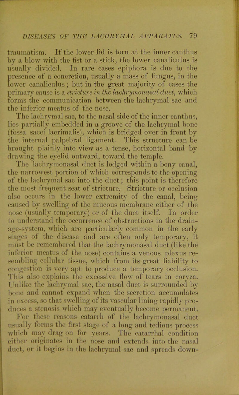 traumatism. If the lower lid is torn at the inner eanthus by a blow with the fist or a stick, the lower canaliculus is usually divided. In rare cases epiphora is due to the presence of a concretion, usually a mass of fungus, in the lower canaliculus; but in the great majority of cases the primary cause is a stricture in the lachrymonasal duct, which forms the communication between the lachrymal sac and the inferior meatus of the nose. The lachrymal sac, to the nasal side of the inner eanthus, lies partial ly embedded in a groove of the lachrymal bone (fossa sacci lacrimalis), whicli is bridged over in front bv the internal palpebral ligament. This structure can be brought plainly into view as a tense, horizontal band by drawing the eyelid outward, toward the temple. The lachrymonasal duct is lodged vvithin a bony canal, the narrowest portion of which corresponds to the opening of the lachrymal sac into the duct; this point is therefore the most frequent seat of stricture. Stricture or occlusion also occurs in the lower extremity of the canal, being caused by swelling of the mucous membrane either of the nose (usually temporary) or of the duct itself. In order to understand the occurrence of obstructions in the drain- age-system, which are particularly common in the early stages of the disease and are often only temporary, it must be remembered thatthe lachrymonasal duct (like the inferior meatus of the nose) contains a venous plexus re- sembling cellular tissue, which from its great liäbility to congestion is very apt to produce a temporary occlusion. This also explains the excessive flow of tears in coryza. Unlike the lachrymal sac, the nasal duct is surrounded by bone and cannot expand when the secretion accumulates in excess, so that swelling of its vascular lining rapidly pro- duces a Stenosis which may eventually become permanent. For tliese reasons catarrh of the lachrymonasal duct usually forms the first stage of a long and tedious process which may drag on for years. The catarrhal condition either originates in the nose and extends into the nasal duct, or it begins in the lachrymal sac and spreads down-