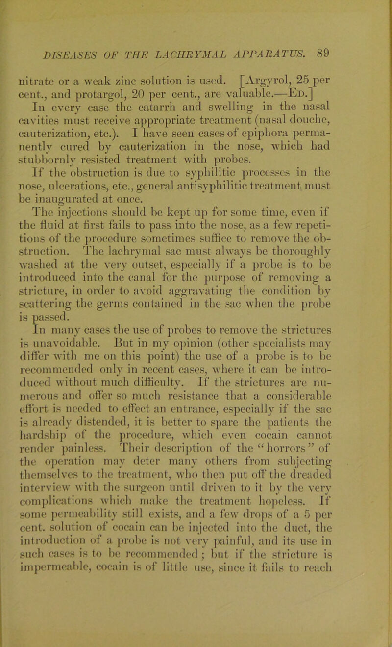 nitrate or a weak zinc solution is used. [Argyrol, 25 per Cent., and protargol, 20 per cent., are valuable.—Ed.] In every ease the catarrh and swelling in the nasal cavities must receive appropriate treatment (nasal donche, cauterization, etc.). I have seen cases of epipliora perma- nently cured by cauterization in the nose, which had stubbornly resisted treatment with probes. If the obstruction is due to syphilitic processes in the nose, ulcerations, etc., general antisyphilitic treatment must be inaugurated at once. The injections shoukl be kept up for some time, even if the fluid at first fails to pass into the nose, as a few repeti- tions of the proeedure sometimes suffice to reniove the ob- struction. The lachrymat sac must always be thoroughly washed at the very outset, especially if a probe is to be introduced into the eanal for the purpose of removing a stricture, in order to avoid aggravating the condition by Scattering the germs contained in the sac when the probe is passed. In many cascs the use of probes to reniove the strictures is unavoidable. But in my opinion (other specialists may differ with me on this point) the use of a probe is to be recommended only in recent cases, where it ean be intro- duced without rauch difficulty. If the strictures are nu- mcrous and offer so rauch resistanee tliat a considerable effort is needed to eflfeet an entranee, especially if the sac is already distended, it is better to spare the patients the hardship of the proeedure, which even cocain cannot render painless. Their description of the “ horrors ” of the Operation may deter many others frora subjecting thcmselves to the treatment, who tlien put off the dreaded interview with the surgeon until driven to it by the very complications which make the treatment hopeless. If sorne permeability still exists, and a few drops of a 5 per cent. solution of cocain can be injected into the duct, the introduction of a probe is not very painful, and its use in such cases is to be recommended ; but if the stricture is impermeable, cocain is of little use, since it fails to reach