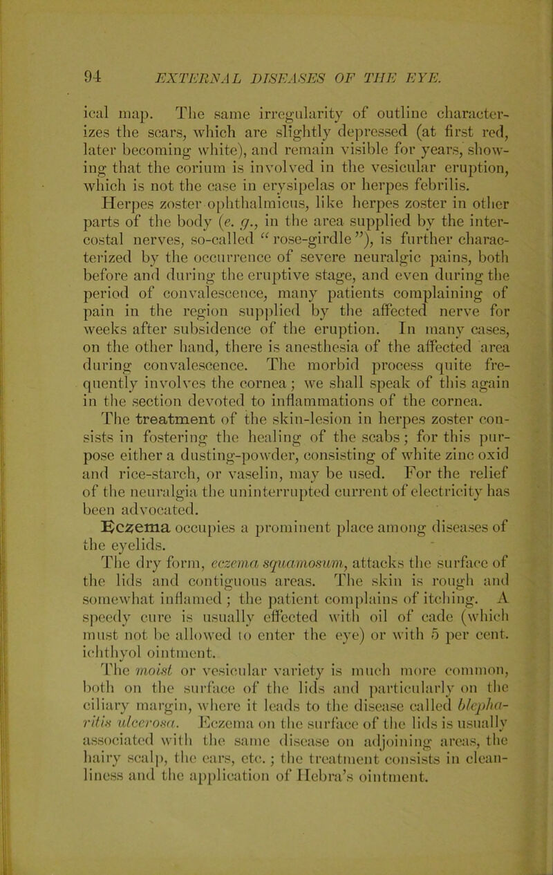 ical map. The samc irregularity of outline character- izes the scars, which are slightly depressed (at first red, later becoming white), and remain visible for years, show- ing that the corium is involved in the vesicular eruption, which is not the case in erysipelas or herpes febrilis. Herpes zoster ophthalmicus, like herpes zoster in otlier parts of the body (e. <7., in the area supplied by the inter- costal nerves, so-called “ rose-girdle ”), is further charac- terized by the occurrence of severe neui’algic pains, both before and during the eruptive stage, and even duringthe period of convalescence, many patients complaining of pain in the region supplied by the affected nerve for weeks after subsidence of the eruption. Tn many cases, on the otlier hand, there is anesthesia of the affected area during convalescence. The morbid process quite frc- quently involvcs the cornea; we sliall speak of this again in the section devoted to inflammations of the cornea. The treatment of the skin-lesion in herpes zoster con- sists in fostering the healing of thescabs; for this pur- pose either a dusting-powder, consisting of white zincoxid and rice-starch, or vaselin, may be used. For the relief of the neuralgia the uninterrupted current of electricity has beeil advocated. Eczema occupies a prominent place among diseases of the eyelids. The dry form, eczema squamosuvi, attacks the surface of the lids and contiguous areas. The skin is rough and somewhat inflamed; the patient complains of itching. A speedy eure is usually effected with oil of cade (which must not be allowed to enter the eye) or with 5 per cent. ichthyol ointment. The moist or vesicular variety is much more common, both on the surface of the lids and particularly on the ciliary margin, wliere it leads to the disease called blepha- ritis ulcerosa. Eczema on the surface of the lids is usually associated with the same disease on adjoining areas, the liairy scalp, the ears, etc.; the treatment consists in clean- 1 iness and the application of Hebra’s ointment.