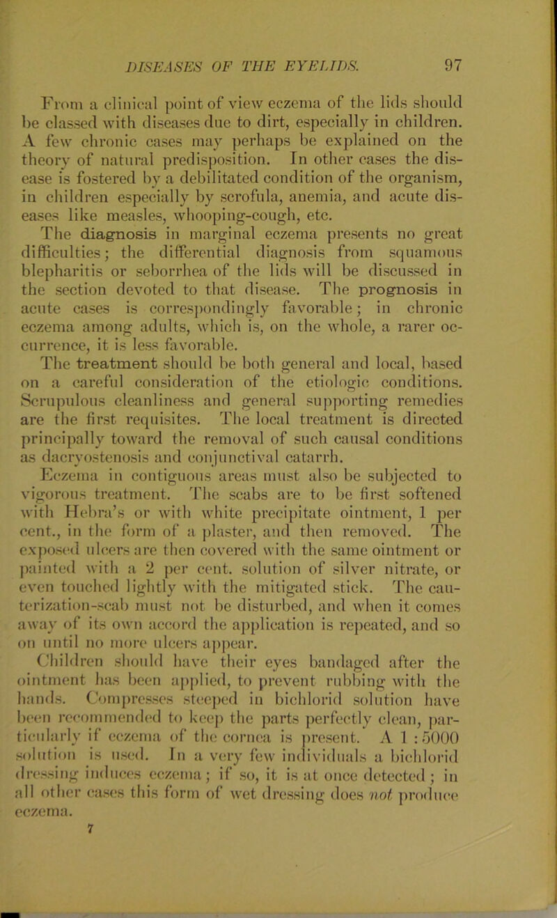 From a clinical point of view eczema of the lids should be classed with diseases due to dirt, especially in children. A few chronic cases may perhaps be explained on the theory of natural predisposition. In other cases the dis- ease is fostered by a debilitated condition of the organism, in children especially by scrofula, anemia, and acute dis- eases like measles, whooping-cough, etc. The diagnosis in marginal eczema presents no great difficulties; the differential diagnosis from squamous blepharitis or seborrhea of the lids will be discussed in the section devoted to that disease. The prognosis in acute cases is correspondingly favorable; in chronic eczema among adults, which is, on the whole, a rarer oc- currence, it is less favorable. The treatment should be both general and local, based on a careful consideration of the etiologie conditions. Scrupulous cleanliness and general supporting remedies are the first requisites. The local treatment is directed principally toward the removal of such eausal conditions as dacryostenosis and conjunctival catarrh. Eczema in contiguous areas must also be subjected to vigorous treatment. The scabs are to be first softened with Hebra’s or with white precipitate ointment, 1 per cent., in the form of a plaster, and then removed. The exposed ulcersare then covered with the same ointment or painted with a 2 per cent. solution of silver nitrate, or even touched lightly with the mitigated stick. The cau- terization-scab must not be disturbed, and when it comes away of its own accord the applieation is repeated, and so on until no morc ulcers appear. Children should have their eyes bandaged after the ointment has been applied, to prevent rubbing with the hands. Compresses stceped in bichlorid solution have been rccommended to keep the parts perfectly clean, par- ticularly if eczema of the cornea is present. A 1 :5000 solution is used. ln a very few individuals a bichlorid dressing induces eczema; if so, it is at once detected; in all other cases tliis form of wet dressing does not produee eczema. 7