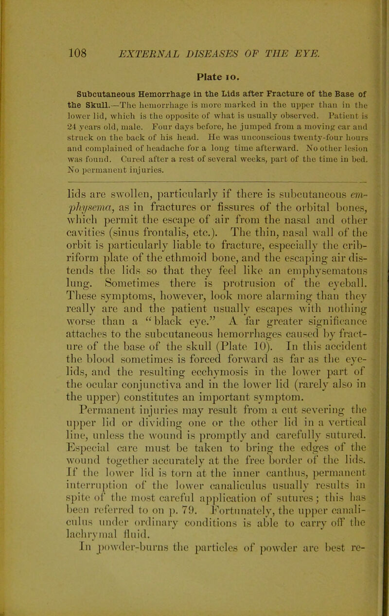 Plate io. Subcutaneous Hemorrhage in the Lids after Fracture of the Base of the Skull.—The liemorrliage is more marked in the upper thau in the lower lid, whieh is the opposite of what is usually observed. Patient is 24 years old, male. Four days before, he jumped from a moving car and strnek on the back of bis liead. He was uueonseious twenty-four hours and complained of headache for a long time after ward. No other lesion was found. Cured after a rest of several weeks, part of the time in bed. No permanent injuries. litis are swollen, particularly if there is subcutaneous em- physema., as in fractures or fissures of the orbital bones, whieh permit the escape of air from the nasal and other cavities (sinus frontal is, etc.). The thin, nasal wall of the orbit is particularly liable to fracture, especially the crib- riform plate of the ethmoid bone, and the escaping air dis- tends the lids so that they feel like an emphysematous lung. Sometimes there is protrusion of the eyeball. These Symptoms, however, look more alarming than they really are and the patient usually escapes with nothing worse than a “black eye.” A far greater significance attaches to the subcutaneous hemorrhages caused by fract- ure of the base of the skull (Plate 10). In tliis accident the blood sometimes is forcecl forward as far as the eye- lids, and the resulting ecchymosis in the lower part of the ocular conjunctiva and in the lower lid (rarely also in the upper) constitutes an important Symptom. Permanent injuries may result from a cut severing the upper lid or dividing one or the other lid in a vertieal line, unless the wound is promptly and carefully sutured. Especial care must be taken to bring the edges of the wound together accurately at the free border of the lids. If the lower lid is torn at the inner canthus, permanent interruption of the lower canaliculus usually results in spite of the most careful application of sutures; tliis has beeil referred to on ]>. 79. Fortunately, the upper canali- culus under ordinary conditions is able to carry off’ the lachrymal fluid. In powder-burns the particles of powder are best re-