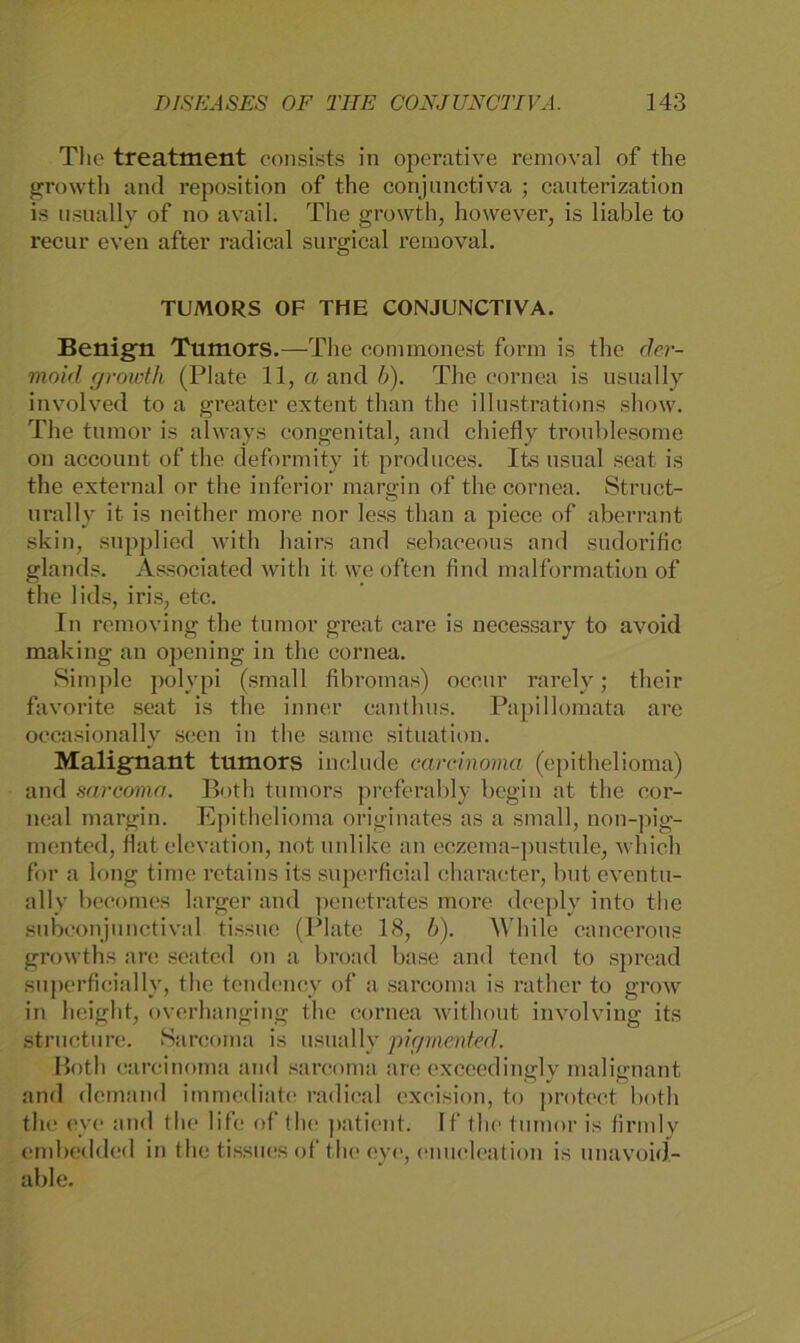 The treatment consists in operative removal of the growth and reposition of the conjunctiva ; cauterization is usually of no avail. The growth, however, is liable to recur even after radical surgical removal. TUMORS OF THE CONJUNCTIVA. Benign Tumors.—The commonest form is the der- moid growth (Plate 11, «and 6). The eornea is usually involved to a greater extent than the illustrations show. The tumor is always congenital, and chiefly troublesome on account of the deform ity it produces. Its usual seat is the external or the inferior marffin of the eornea. Struct- o urally it is neither more nor less than a piece of aberrant skin, supplied with hairs and sebaeeous and sudorific glands. Associated with it we often find malformation of the lids, iris, etc. In removing the tumor great care is necessary to avoid making an opening in the eornea. Simple polypi (small fibromas) occur rarelv; their favorite seat is the inner canthus. Papillomata are occasionally secn in the same Situation. Malignant tumors include earcinoma (epithelioma) and sarcoma. Both tumors preferably begin at the cor- neal margin. Epithelioma originales as a small, non-pig- mented, Hat elevation, not unlike an eczema-pustule, which for a long time retains its superficial character, but eventu- ally becomes larger and penetrates more deeply into the subconjunctival tissue (Plate 18, b). W'hile cancerous growths are seated on a broad base and tend to spread superficial ly, the tendency of a sarcoma is rather to grow in height, overhanging the eornea without involving its structure. Sarcoma is usually pigmented. Both earcinoma and sarcoma are exceedingly malignant and demand immediate radical excision, to protect both the eye and the life of the patient. If the tumor is firmly embedded in the tissues of the eye, enucleation is unavoid- able.