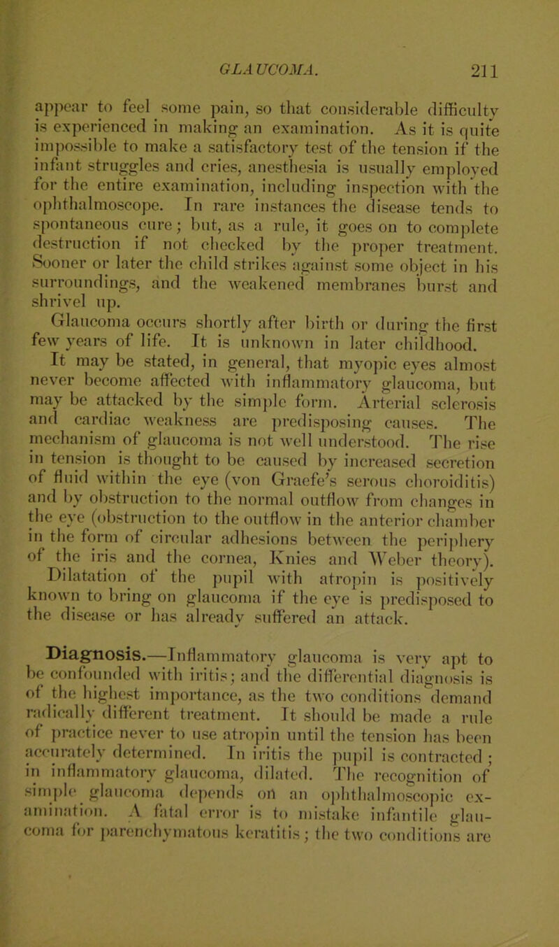 appear to feel some pain, so that considerable difficulty is experienced in making an examination. As it is quite impossible to make a satisfactory tost of the tension if the infinit struggles and cries, anestliesia is usually employed for the entire examination, inclnding inspection witli the ophthalmoscope. In rare instances the disease tends to spontaneons eure; but, as a rule, it goes on to complete destruction if not checked by tlie proper treatment. Sooner or later the child strikes against some object in bis surroundings, and the weakened membranes burst and shrivel np. Glaucoma occurs shortly after birth or during the first few years of life. It is unknown in later childhood. It may be stated, in general, that myopic eyes almost never become affected with inflammatory glaucoma, but may be attacked by the simple form. Ärterial sclerosis and cardiac weakness are predisposing causes. The mechanism of glaucoma is not well understood. The rise in tension is thought to be caused by increased secretion of fluid within the eye (von Graefe’s serous choroiditis) and by obstruction to the normal outflow from changes in the eye (obstruction to the outflow in the anterior chamber in the form of circular adhesions between the periphery of the iris and the cornea, Knies and Weber theory). Dilatation of the pupil with atropin is positively known to bring on glaucoma if the eye is predisposed to the disease or has already suffered an attack. Diagnosis.—Inflammatory glaucoma is very apt to be confounded with iritis; and the differential diagnosis is of the highest importance, as the two conditions demand radically different treatment. It. should be made a rule of practice never to use atropin until the tension has becn accurately determined. In iritis the pupil is contracted ; in inflammatory glaucoma, dilated. The recognition of simple glaucoma depends ort an ophthalmoscojiic ex- amination. A fatal error is to mistake infantile glau- coma for parenchymatous keratitis; the two conditions are