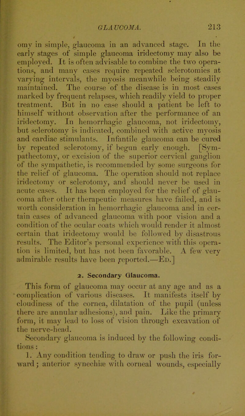 omy in simple, glaucoma in an advanced stage. In the early stages of simple glaucoma iridectomy may also be employed. It is often advisable to combine the two opera- tions, and many cases require repeated sclerotomies at varying intervals, the myosis meanwhile being steadily maintained. The course of the disease is in most cases marked by frequent relapses, which readily yield to proper treatment. But in no ease should a patient be left to himself without observation after the performance of an iridectomy. In hemorrhagic glaucoma, not iridectomy, but sclerotomy is indicated, combined with active myosis and cardiac stimulants. Infantile glaucoma can be cured by repeated sclerotomy, if begun early enough. [Sym- pathectomy, or excision of the superior cervical ganglion of the sympäthetie, is recommended by some surgeons for the relief of glaucoma. The Operation should not replace iridectomy or sclerotomy, and should never be used in acute cases. It has been employed for the relief of glau- coma after other therapeutic measures have failed, and is worth consideration in hemorrhagic glaucoma and in cer- tain cases of advanced glaucoma with poor vision and a condition of the ocular coats which would render it almost certain that iridectomy would be followed by disastrous results. The Editor’s personal experience with this Opera- tion is limited, but has not been favorable. A few very admirable results have been yeported.—Ed.] 2. Secondary Glaucoma. This form of glaucoma may occur at any age and as a • complication of various diseases. It manifests itself by cloudiness of the cornea, dilatatioii of the pupil (unless there are annular adhesions), and pain. Like the primary form, it may lead to loss of vision through excavation of the nerve-head. Secondary glaucoma is induced by the following condi- tions: 1. Any condition tending to draw or push the iris for- ward; anterior svnechiie with corneal wounds, especially