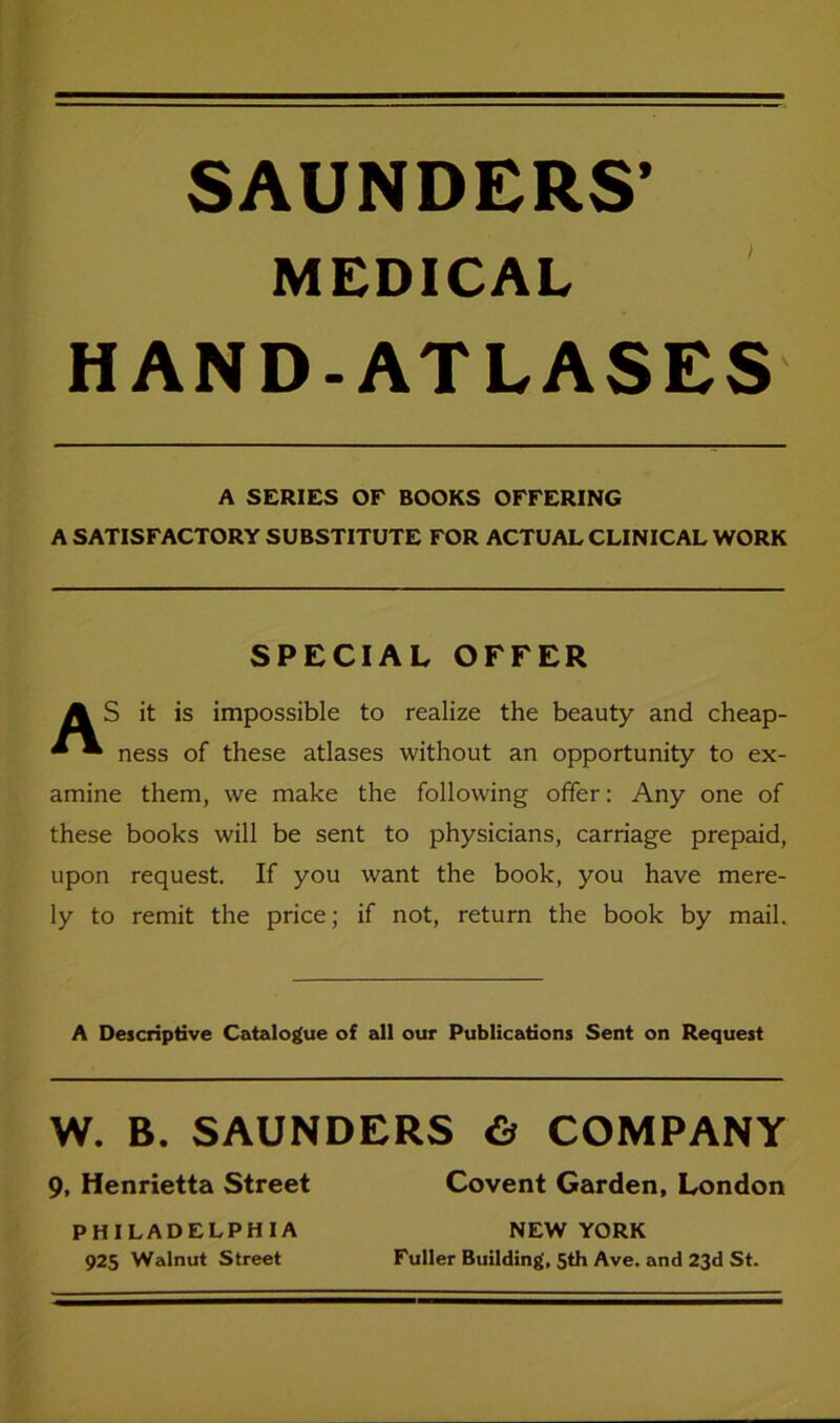 SAUNDERS’ MEDICAL HAND-ATLASES A SERIES OE BOOKS OFFERING A SATISFACTORY SUBSTITUTE FOR ACTUAL CLINICAL WORK SPECIAL OFFER A S it is impossible to realize the beauty and cheap- * • ness of these atlases without an opportunity to ex- amine them, we make the follovving offer: Any one of these books will be sent to physicians, carriage prepaid, upon request. If you want the book, you have mere- ly to remit the price; if not, return the book by mail. A Descriptive Catalogue of all our Publications Sent on Request W. B. SAUNDERS 6 COMPANY 9, Henrietta Street Covent Garden, London PHILADELPHIA NEW YORK 925 Walnut Street Füller Building, 5th Ave. and 23d St.