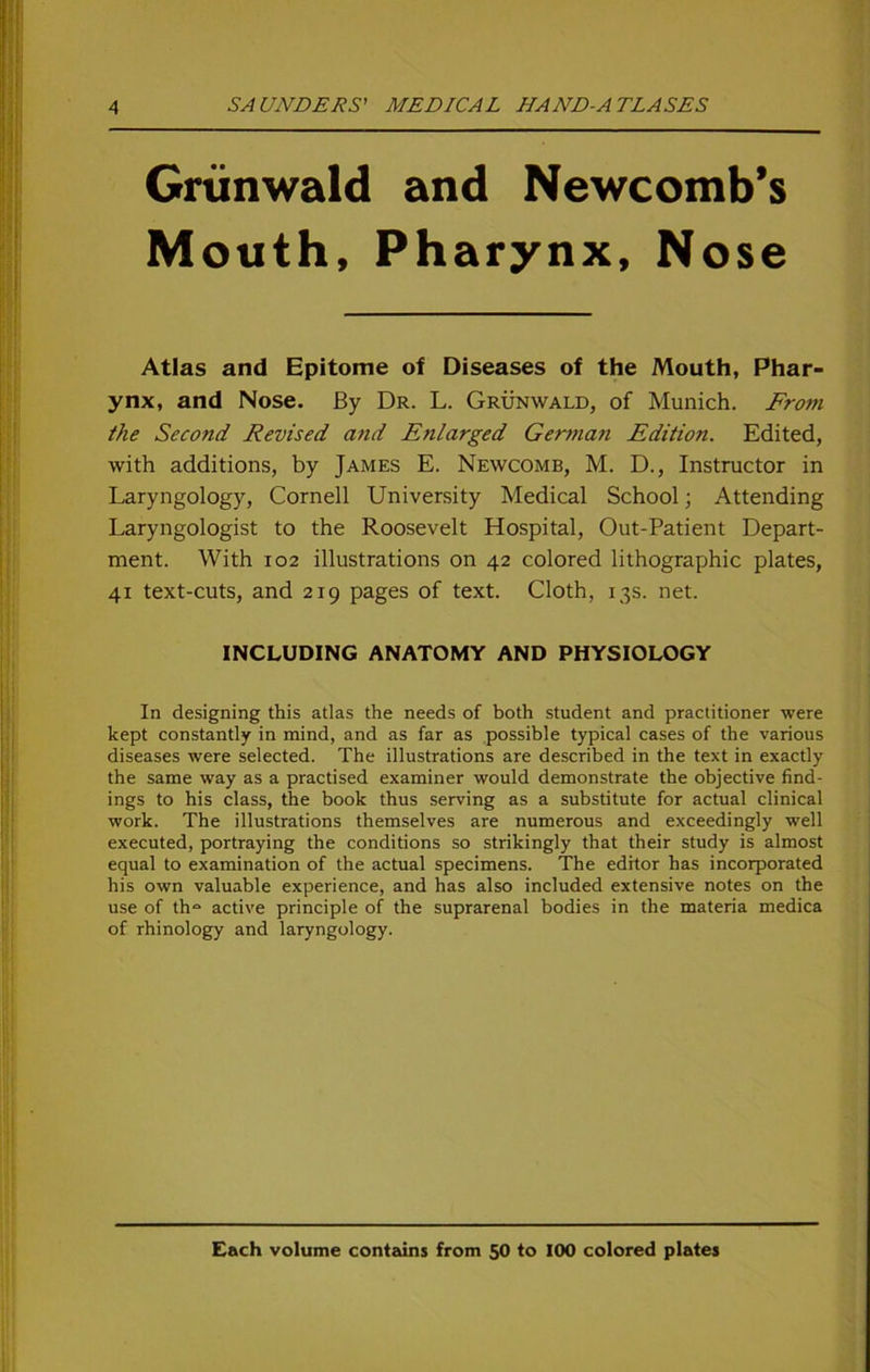 Grünwald and Newcomb’s Mouth, Pharynx, Nose Atlas and Epitome of Diseases of the Mouth, Phar- ynx, and Nose. By Dr. L. Grünwald, of Munich. From the Second Revised and Enlarged German Edition. Edited, with additions, by James E. Newcomb, M. D., Instructor in Laryngology, Cornell University Medical School; Attending Laryngologist to the Roosevelt Hospital, Out-Patient Depart- ment. With 102 illustrations on 42 colored lithographic plates, 41 text-cuts, and 219 pages of text. Cloth, 13s. net. INCLUDING ANATOMY AND PHYSIOLOGY In designing this atlas the needs of both Student and practitioner were kept constantly in mind, and as far as possible typical cases of the various diseases were selected. The illustrations are described in the text in exactly the same way as a practised examiner would demonstrate the objective Und- ings to his dass, the book thus serving as a Substitute for actual clinical work. The illustrations themselves are numerous and exceedingly well executed, portraying the conditions so strikingly that their study is almost equal to examination of the actual specimens. The editor has incorporated his own valuable experience, and has also included extensive notes on the use of th“ active principle of the suprarenal bodies in the materia medica of rhinology and laryngology. Cach volume contains from 50 to 100 colored plates