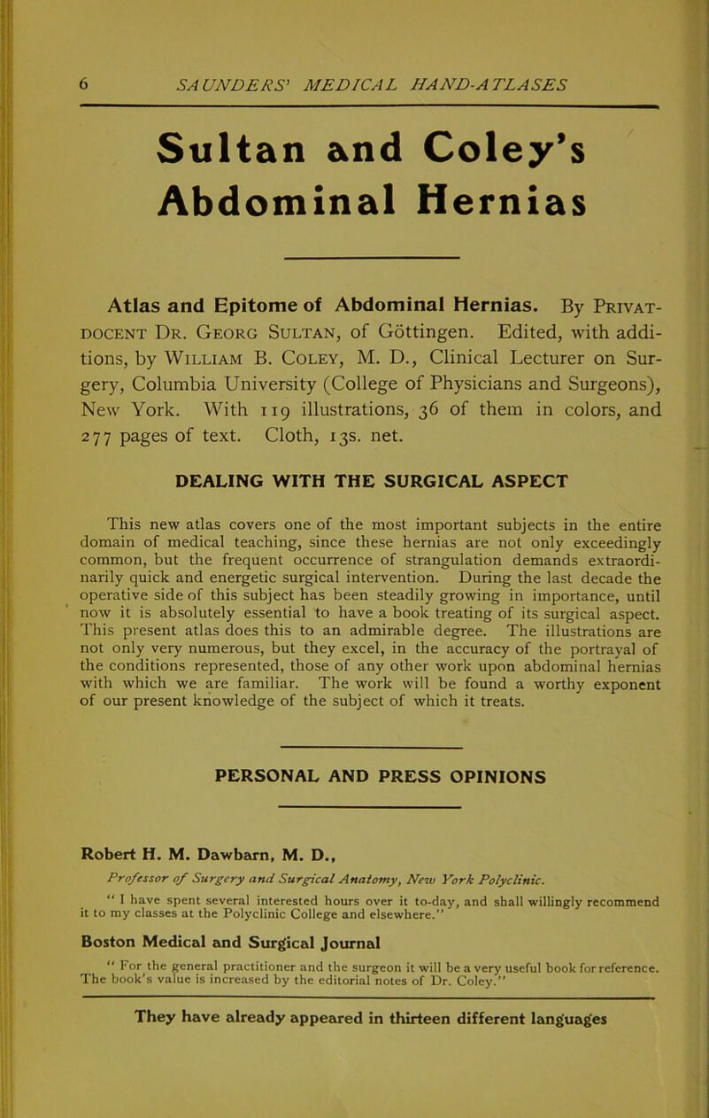 Sultan and Coley’s Abdominal Hernias Atlas and Epitome of Abdominal Hernias. By Privat- docent Dr. Georg Sultan, of Göttingen. Edited, with addi- tions, by William B. Coley, M. D., Clinical Lecturer on Sur- gery, Columbia University (College of Physicians and Surgeons), New York. With 119 illustrations, 36 of them in colors, and 277 pages of text. Cloth, 13s. net. DEALING WITH THE SURGICAL ASPECT This new atlas covers one of the most important subjects in the entire domain of medical teaching, since these hernias are not only exceedingly common, but the frequent occurrence of Strangulation demands extraordi- narily quick and energetic surgical intervention. Düring the last decade the operative side of this subject has been steadily growing in importance, until now it is absolutely essential to have a book treating of its surgical aspect. This present atlas does this to an admirable degree. The illustrations are not only very numerous, but they excel, in the accuracy of the portrayal of the conditions represented, those of any other work upon abdominal hernias with which we are familiär. The work will be found a worthy exponent of our present knowledge of the subject of which it treats. PERSONAL AND PRESS OPINIONS Robert H. M. Dawbarn, M. D., Professor of Surgcry and Surgical Anatomy, New York Polyclinic. “ I have spent several interested hours over it to-day, and shall -willingly recommend it to my classes at the Polyclinic College and elsewhere.” Boston Medical and Surgical Journal “ For the general practitioner and the surgeon it will be a very useful book forreference. The book’s value is increased by the editorial notes of Dr. Coley.” They have already appeared in thirteen different lang'uag'es