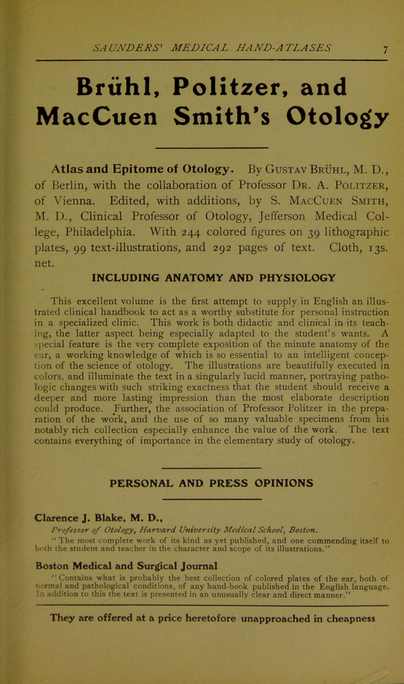 Brühl, MacCuen Politzer, and Smith’s Otolog'y Atlas and Epitome of Otology. By Gustav Brühl, M. D., of Berlin, with the collaboration of Professor Dr. A. Politzer, of Vienna. Edited, with additions, by S. MacCuen Smith, M. D., Clinical Professor of Otology, Jefferson Medical Col- lege, Philadelphia. With 244 colored figures on 39 lithographic plates, 99 text-illustrations, and 292 pages of text. Cloth, 13s. net. INCLUDING ANATOMY AND PHYSIOLOGY This excellent volume is the first attempt to supply in English an illus- trated clinical handbook to act as a worthy Substitute for personal instruction in a specialized clinic. This work is both didactic and clinical in its teach- ing, the latter aspect being especially adapted to the Student’s wants. A special feature is the very complete exposition of the minute anatomy of the ear, a working knowledge of which is so essential to an intelligent concep- tion of the Science of otology. The illustrations are beautifully executed in colors, and illuminate the text in a singularly lucid manner, portraying patho- logic changes with such striking exactness that the Student should receive a deeper and more lasting impression than the most elaborate description could produce. Further, the association of Professor Politzer in the prepa- ration of the work, and the use of so many valuable specimens from his notably rieh collection especially enhance the value of the work. The text contains everything of importance in the elementary study of otology. PERSONAL AND PRESS OPINIONS Clarence J. Blake, M. D., Professor of Otology, Harvard University Medical School, Boston. The most complete work of its kind as yet published, and one commending itself to both the Student and teacher in the character and scope of its illustrations/' Boston Medical and Surgical Journal Contains what is probably the best collection of colored plates of the ear, both of normal and pathological conditions, of any hand-book publishecfin the English languagc. In addition to this the text is presented in an unusually clear and direct manner. They are offered at a price heretofore unapproached in cheapness