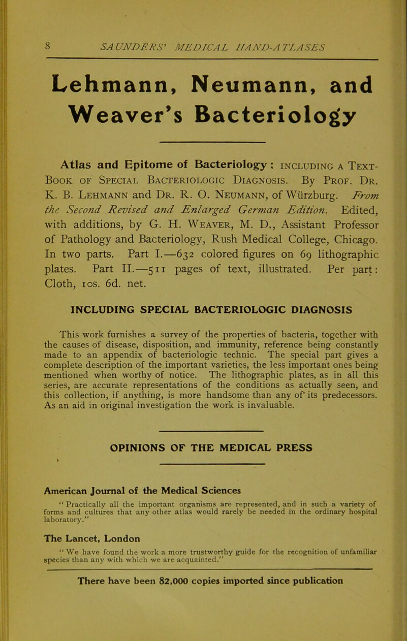 Lehmann, Neumann, and Weaver’s Bacteriology Atlas and Epitome of Bacteriology : including a Text- Book of Special Bacteriologic Diagnosis. By Prof. Dr. K. B. Lehmann and Dr. R. O. Neumann, of Würzburg. Frotti the Second Revised and Enlarged German Edition. Edited, with additions, by G. H. Weaver, M. D., Assistant Professor of Pathology and Bacteriology, Rush Medical College, Chicago. In tvvo parts. Part I.—632 colored figures on 69 lithographic plates. Part II.—511 pages of text, illustrated. Per part: Cloth, 10s. 6d. net. INCLUDING SPECIAL BACTERIOLOGIC DIAGNOSIS This work furnishes a survey of the properties of bacteria, together with the causes of disease, disposition, and immunity, reference being constantly made to an appendix of bacteriologic technic. The special part gives a complete description of the important varieties, the less important ones being mentioned when worthy of notice. The lithographic plates, as in all this series, are accurate representations of the conditions as actually seen, and this collection, if anything, is more handsome than any of its predecessors. As an aid in original investigation the work is invaluable. OPINIONS OF THE MEDICAL PRESS American Journal of the Medical Sciences “ Practically all the important organisms are represented, and in such a variety of forms and cultures that any other atlas would rarely be needed in the ordinary hospital laboratory.” The Lancet, London “ We have found the work a more trustworthy guide for the recognition of unfamiliar species than any with which we are acquainted. There have been 82,000 copies imported since publication