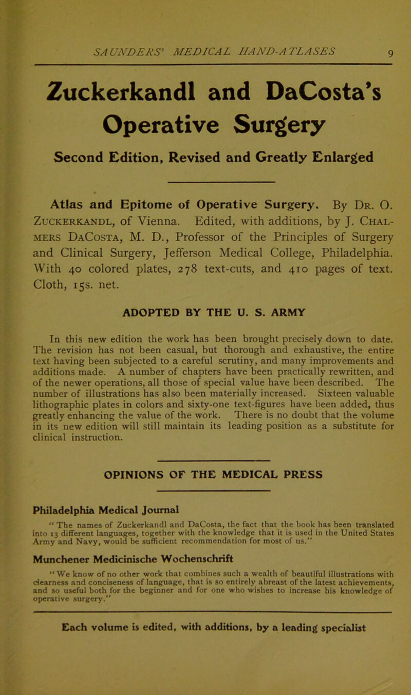 Zuckerkandl and DaCosta’s Operative Surgery Second Edition, Revised and Greatly Enlarged Atlas and Epitome of Operative Surgery. By Dr. 0. Zuckerkandl, of Vienna. Edited, with additions, by J. Chal- mers DaCosta, M. D., Professor of the Principles of Surgery and Clinical Surgery, Jefferson Medical College, Philadelphia. With 40 colored plates, 278 text-cuts, and 410 pages of text. Cloth, 15s. net. ADOPTED BY THE U. S. ARMY In this new edition the work has been brought precisely down to date. The revision has not been casual, but thorough and exhaustive, the entire text having been subjected to a careful scrutiny, and many improvements and additions made. A number of chapters have been practically rewritten, and of the newer operations, all those of special value have been described. The number of illustrations has also been materially increased. Sixteen valuable lithographic plates in colqrs and sixty-one text-figures have been added, thus greatly enhancing the value of the work. There is no doubt that the volume in its new edition will still maintain its leading position as a substitute for clinical instruction. OPINIONS OF THE MEDICAL PRESS Philadelphia Medical Journal “ The names of Zuckerkandl and DaCosta, the fact that the book has been translated into 13 different languages, together with the knowledge that it is used in the United States Army and Navy, would be sufficient recoramendation for most of us.” Münchener Medicinische Wochenschrift We know of no other work that combines such a wealth of beautiful illustrations with dearness and conciscness of languagc, that is so cntirely abreast of the latest achievements, and so useful both for the beginner and for onc who wishes to increase his knowledge of operative surgery. Each volume is edited, with additions, by a leading specialist
