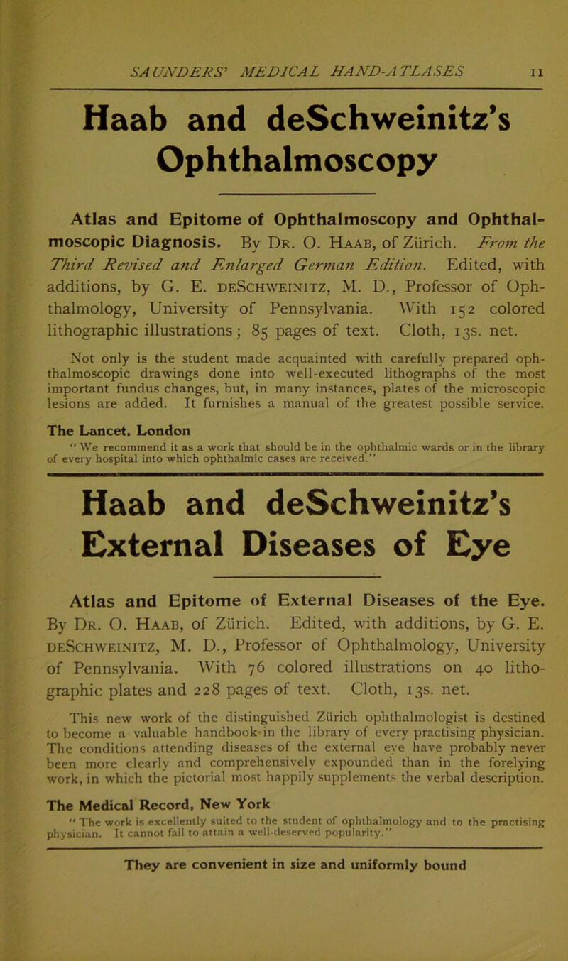 Haab and deSchweinitz’s Ophthalmoscopy Atlas and Epitome of Ophthalmoscopy and Ophthal- moscopic Diagnosis. By Dr. 0. Haab, of Zürich. From the Third Revised and Enlarged German Edition. Edited, with additions, by G. E. deSchweinitz, M. D., Professor of Oph- thalmology, University of Pennsylvania. With 152 colored lithographic illustrations; 85 pages of text. Cloth, 13s. net. Not only is the Student made acquainted with carefully prepared oph- thalmoscopic drawings done into well-executed lithographs of the most important fundus changes, but, in many instances, plates of the microscopic lesions are added. It furnishes a manual of the greatest possible Service. The Lancet, London “We recommend it as a work that should be in the Ophthalmie wards or in the library of every hospital into which Ophthalmie cases are received.” Haab and deSchweinitz’s External Diseases of Eye Atlas and Epitome of External Diseases of the Eye. By Dr. O. Haab, of Zürich. Edited, with additions, by G. E. deSchweinitz, M. D., Professor of Ophthalmology, University of Pennsylvania. With 76 colored illustrations 011 40 litho- graphic plates and 228 pages of text. Cloth, 13s. net. This new work of the distinguished Zürich ophthalmoiogist is destined to become a valuable handbook-in the library of every practising physician. The conditions attending diseases of the external eye have probably never been more clearly and comprehensively expounded than in the forelying work, in which the pictorial most happily Supplements the verbal description. The Medical Record, New York  The work is cxcellently suited to the Student of ophthalmology and to the practising physician. It cannot fail to attain a well-deserved popularity. They are convenient in size and uniformly bound