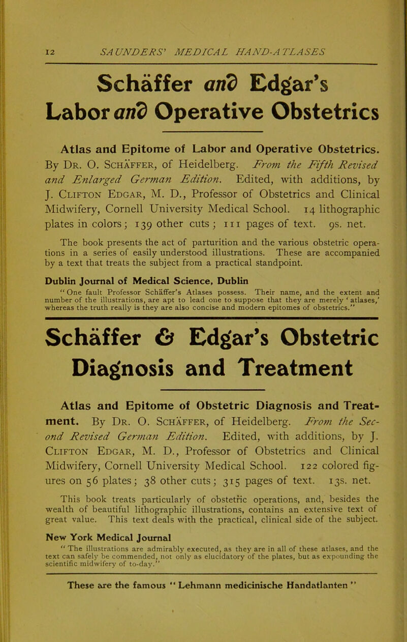 Schaffer arid Edgar’s Labor arid Operative Obstetrics Atlas and Epitome of Labor and Operative Obstetrics. By Dr. O. Schaffer, of Heidelberg. From the Fifth Revised and Enlarged German Edition. Edited, with additions, by J. Clifton Edgar, M. D., Professor of Obstetrics and Clinical Midwifery, Cornell University Medical School. 14 lithographic plates in colors; 139 other cuts ; in pages of text. 9s. net. The book presents the act of parturition and the various obstetric opera- tions in a series of easily understood illustrations. These are accompanied by a text that treats the subject from a practical standpoint. Dublin Journal of Medical Science, Dublin “ One fault Professor Schäffer's Atlases possess. Their name, and the extent and number of the illustrations, are apt to lead one to suppose that they are merely ‘ atlases,’ whereas the truth really is they are also concise and modern epitomes of obstetrics. Schaffer & Edgar’s Obstetric Diagnosis and Treatment Atlas and Epitome of Obstetric Diagnosis and Treat- ment. By Dr. O. Schaffer, of Heidelberg. From the Sec- ond Revised German Editio7i. Edited, with additions, by J. Clifton Edgar, M. D., Professor of Obstetrics and Clinical Midwifery, Cornell University Medical School. 122 colored fig- ures on 56 plates; 38 other cuts; 315 pages of text. 13s. net. This book treats particularly of obstetric operations, and, besides the wealth of beautiful lithographic illustrations, contains an extensive text of great value. This text deals with the practical, clinical side of the subject. New York Medical Journal “ The illustrations are admirably executed, as they are in all of these atlases, and the text can safcly be commended, not only as elucidatory of the plates, but as expnunding the scientific midwifery of to-day.” These are the famous “ Lehmann medicinische Handatlanten ”