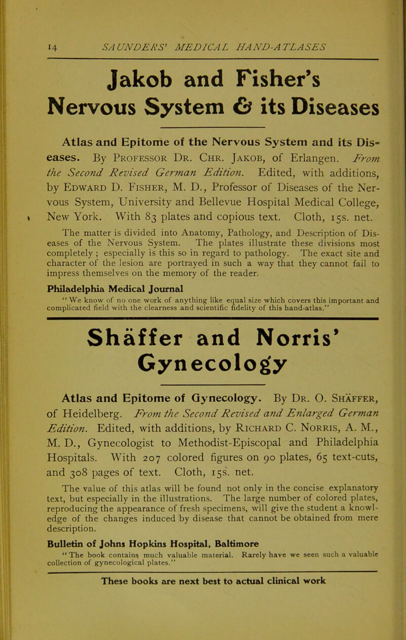 Jakob and Fisher’s Nervous System & its Diseases Atlas and Epitome of the Nervous System and its Dis= eases. By Professor Dr. Chr. Jakob, of Erlangen. From the Second Revised German Edition. Edited, with additions, by Edward D. Fisher, M. D., Professor of Diseases of the Ner- vous System, University and Bellevue Hospital Medical College, New York. With 83 plates and copious text. Cloth, 15s. net. The matter is divided into Anatomy, Pathology, and Description of Dis- eases of the Nervous System. The plates illustrate these divisions most completely ; especially is this so in regard to pathology. The exact site and character of the lesion are portrayed in such a way that they cannot fail to impress themselves 011 the memory of the reader. Philadelphia Medical Journal We know of no one work of anything like equal size which covers this important and complicated field with the clearness and scientific fidelity of this hand-atlas.” Shäffer and Norris’ Gynecology Atlas and Epitome of Gynecology. By Dr. O. Shäffer, of Heidelberg. From the Second Revised and Enlarged German Edition. Edited, with additions, by Richard C. Norris, A. M., M. D., Gynecologist to Methodist-Episcopal and Philadelphia Hospitals. With 207 colored figures on 90 plates, 65 text-cuts, and 308 pages of text. Cloth, 15s. net. The value of this atlas will be found not only in the concise explanatory text, but especially in the illustrations. The large number of colored plates, reproducing the appearance of fresh specimens, will give the Student a knowl- edge of the changes induced by disease that cannot be obtained from mere description. Bulletin of Johns Hopkins Hospital, Baltimore “The book contains much valuable material. Rarely have we seett such a valuable Collection of gynecological plates.” These books are next best to actual clinical work