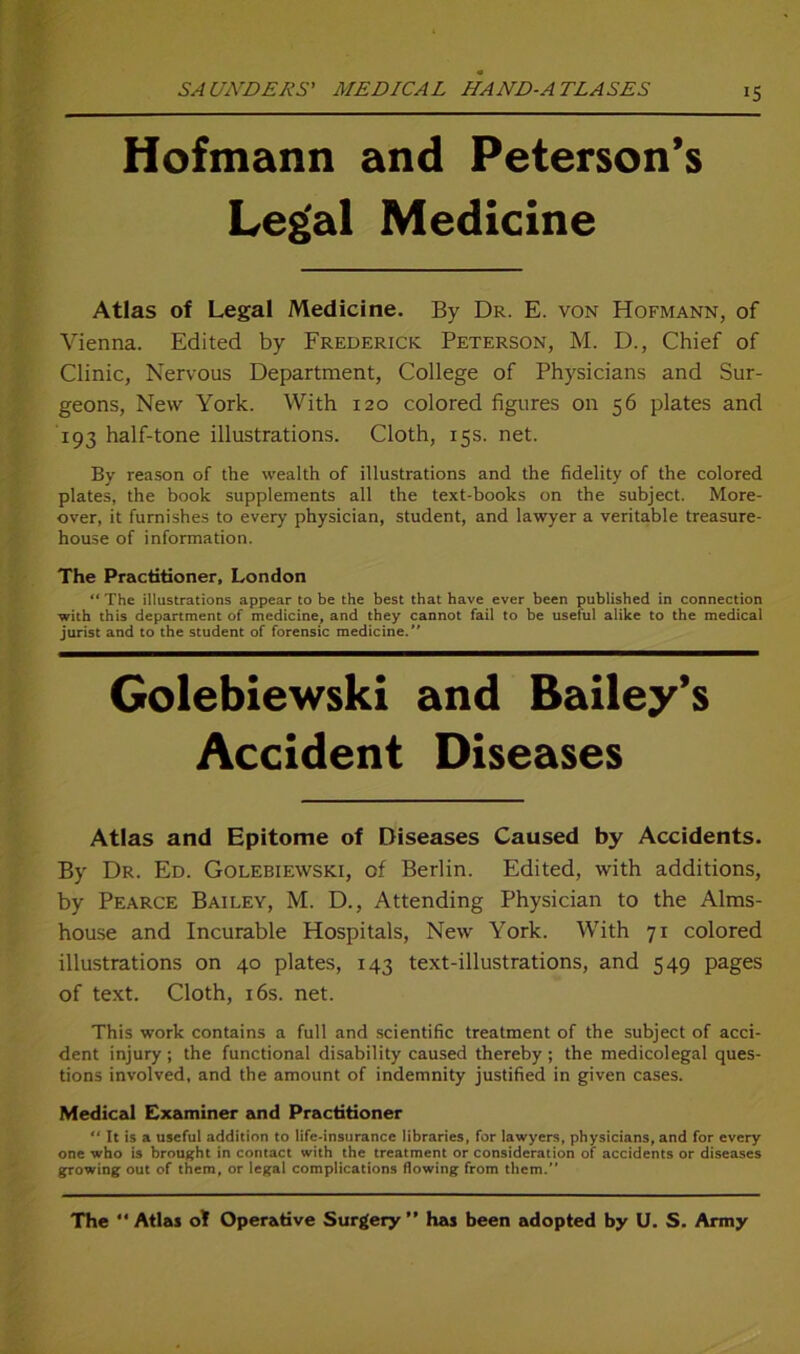Hofmann and Peterson’s Legal Medicine Atlas of Legal Medicine. By Dr. E. von Hofmann, of Vienna. Edited by Frederick Peterson, M. D., Chief of Clinic, Nervous Department, College of Physicians and Sur- geons, New York. With 120 colored figures on 56 plates and 193 half-tone illustrations. Cloth, 15s. net. By reason of the wealth of illustrations and the fidelity of the colored plates, the book Supplements all the text-books on the subject. More- over, it furnishes to every physician, Student, and lawyer a veritable treasure- house of information. The Practitioner, London “ The illustrations appear to be the best that have ever been published in Connection with this department of medicine, and they cannot fail to be useful alike to the medical jurist and to the Student of forensic medicine.” Golebiewski and Bailey’s Accident Diseases Atlas and Epitome of Diseases Caused by Accidents. By Dr. Ed. Golebiewski, of Berlin. Edited, with additions, by Pearce Bailey, M. D., Attending Physician to the Alms- house and Incurable Hospitals, New York. With 71 colored illustrations on 40 plates, 143 text-illustrations, and 549 pages of text. Cloth, 16s. net. This work contains a full and scientific treatment of the subject of acci- dent injury; the functional disability caused thereby ; the medicolegal ques- tions involved, and the amount of indemnity justified in given cases. Medical Examiner and Practitioner It is a useful addition to life-insurance libraries, for lawyers, physicians, and for every one who is brought in contact with the treatment or consideration of accidents or diseases growing out of them, or legal complications flowing from them. The “ Atlas ot Operative Surgery” has been adopted by U. S. Army
