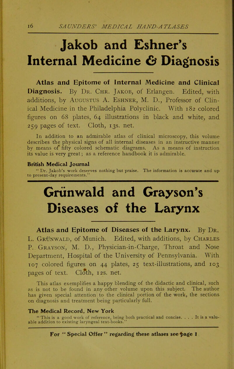 Jakob and Eshner’s Internal Medicine Cä Diagnosis Atlas and Epitome of Internal Medicine and Clinical Diagnosis. By Dr. Chr. Jakob, of Erlangen. Edited, with additions, by Augustus A. Eshner, M. D., Professor of Clin- ical Medicine in the Philadelphia Polyclinic. With 182 colored figures on 68 plates, 64 illustrations in black and white, and 259 pages of text. Cloth, 13s. net. In addition to an admirable atlas of clinical microscopy, this volume describes the physical signs of all internal diseases in an instructive manner by means of fifty colored schematic diagrams. As a means of instruction its value is very great; as a reference handbook it is admirable. British Medical Journal “ Dr. Jakob’s work deserves nothing but praise. The Information is accurate and up to present-day requirements. Grünwald and Grayson’s Diseases of the Larynx Atlas and Epitome of Diseases of the Larynx. By Dr. L. Grünwald, of Munich. Edited, with additions, by Charles P. Grayson, M. D., Physician-in-Charge, Throat and Nose Department, Hospital of the University of Pennsylvania. With T07 colored figures on 44 plates, 25 text-illustrations, and 103 pages of text. Cloth, 12s. net. This atlas exemplifies a happy biending of the didactic and clinical, such as is not to be found in any other volume upon this subject. The author has given special attention to the clinical portion of the work, the sections on diagnosis and treatment being particularly full. The Medical Record, New York “This is a good work of reference, being both practica! and concise. . . . It is a valu- able addition to existing laryngeal text-books. For “ Special Offer ” regarding' these atlases see^age I