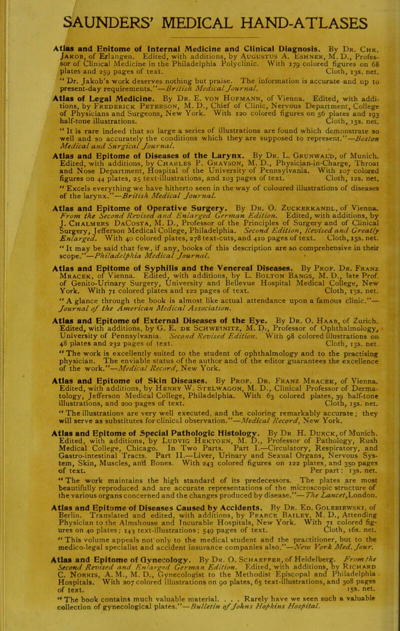 Atlas and Eoitome of Internal Medicine and Clinical Diagnosis. By Du. Chr. Jakob, of Erlangen. Edited, with additions, by Augustus A. Eshneh, M. D., Profes- sor of Clinical Medicine in the Philadelphia Polyclinic. With 179 colored figures on 68 plates and 259 pages of text. Cloth, 13s. net. “ Dr. Jakob's work deserves nothing but praise. The information is accurate and up to present-day requirements.—British Medical Journal. Atlas of Legal Medicine. By Dr. E. von Hofmann, of Vienna. Edited, with addi- tions, by Frederick Peterson, M. D., Chief of Clinic, Nervous Department, College of Physicians and Surgeons, New York. With 120 colored figures on 56 plates and 193 half-tone illustrations. Cloth, >ss. net. “ It is rare indeed that so large a series of illustrations are found which demonstrate so well and so accurately the conditions which they are supposed to represent.—Boston Medical and Surgical Journal. Atlas and Epltome of Diseases of the Larynx. By Dr. L. Grunwald, of Munich. Edited, with additions, by Charles P. Gkayson, M. D., Physician-in-Charge, Throat and Nose Department, Hospital of the University of Pennsylvania. With 107 colored figures on 44 plates, 25 text-illustrations, and 103 pages of text. Cloth, 12s. net. Excels everything we have hitherto seen in the way of coloured illustrations of diseases of the larynx.”—British Medical Journal. Atlas and Epitome of Operative Surgery. By Dr. O. Zuckerkandl, of Vienna. Front the Second Revised and En/arged German Edition. Edited, with additions, by J. Chalmers DaCosta, M. D., Professor of the Principles of Surgery and of Clinical Surgery, Jefferson Medical College, Philadelphia. Second Edition, Revised and Greatly Enlarged. With 40 colored plates, 278 text-cuts, and 410 pages of text. Cloth, 15s. net. “ It may be said that few, if any, books of this description are so comprehensive in their scope.—Philadelphia Medical Journal. Atlas and Epitome of Syphilis and the Venereal Diseases. By Prof. Dr. Franz Mracek, of Vienna. Edited, with additions, by L. Bolton Bangs, M. D., late Prof, of Genito-Urinary Surgery, University and Bellevue Hospital Medical College, New York. With 71 colored plates and 122 pages of text. Cloth, 15s. net. “ A glance through the book is almost like actual attendance upon a famous clinic.”— Journal oj the American Medical Association. Atlas and Epitome of External Diseases of the Eye. By Dr. 0. Haab, of Zürich. Edited, with additions, by G. E. de Schweinitz, M. D., Professor of Ophthalmology, University of Pennsylvania. Second Revised Edition. With 98 colored illustrations on 48 plates and 232 pages of text. Cloth, 13s. net. The work is excellently suited to the Student of ophthalmology and to the practising physician. The enviable Status of the author and of the editor guarantees the excellence of the work.”—Medical Record, New York. Atlas and Epitome of Skin Diseases. By Prof. Dr. Franz Mracek, of Vienna. Edited, with additions, by Henry W. Stelwagon, M. D., Clinical Professor of Derma- tology, Jefferson Medical College, Philadelphia. With 63 colored plates, 39 half-tone illustrations, and 200 pages of text. Cloth, 15s. net. The illustrations are very well executed, and the coloring remarkably accurate ; they will serve as Substitutes for clinical observation.”—Medical Record, New York. Atlas and Epltome of Special Pathologie Histology. By Dr H. Durck, of Munich. Edited, with additions, by Ludvig Hektoen, M. D., Professor of Pathology, Rush Medical College, Chicago. In Two Parts. Part I.—Circulatory, Respiratory, and Gastro-intestinal Tracts. Part II.—Liver, Urinary and Sexual Organs, Nervous Sys- tem, Skin, Muscles, an'd Bones. With 243 colored figures on 122 plates, and 350 pages of text. Per part: 13s. net. The work maintains the high Standard of its predecessors. The plates are most beautifully reproduced and are accurate representations of the microscopic structure of the various Organs concerned and the changes produced by disease.”— The Lancet,London. Atlas and Epitome of Diseases Caused by Accidents. By Dr. Ed. Golebirwski. of Berlin. Translated and edited, with additions, by Pfarcf. Bailey. M. D., Attending Physician to the Almshouse and Incurable Hospitals, New York. With 71 colored fig- ures on 40 plates; 143 text-illustrations; 549 pages of text. Cloth, 16s. net. “ This volume appeals not only to the medical Student and the practitioner, but to the medico-legal specialist and accident insurance Companies also.—New York Med. Jour. Atlas and Epitome of Gynecology. By Dr. O. Schaeffer, of Heidelberg. Front the Second Res/ised and En/arged German Edition. F.dited, with additions, by Richard C. Nohris, A.M., M. D., Gynecologist to the Methodist Episcopal and Philadelphia Hospitals. With 207 colored illustrations on 90 plates, 65 text-illustrations, and 308 pages of text. <55- net- The book contains much valuable material. . . . Rarely have we seen such a valuable collection of gynecological plates.”—Bulletin 0/Johns Hopkins Hospital.