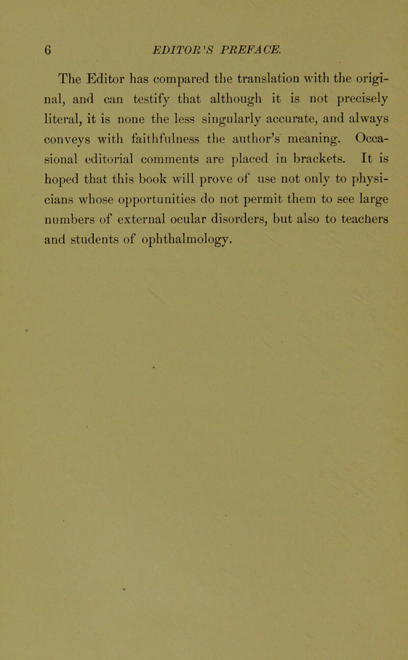 The Editor has compared the translation with the origi- nal, and can testify that although it is not precisely literal, it is none the less singularly accurate, and always conveys with faithfulness the author’s meaning. Occa- sional editorial coraments are placed in brackets. It is hoped that this book will prove of use not only to physi- cians whose opportunities do not permit them to see large numbers of external ocular disorders, but also to teachers and students of ophthalmology.