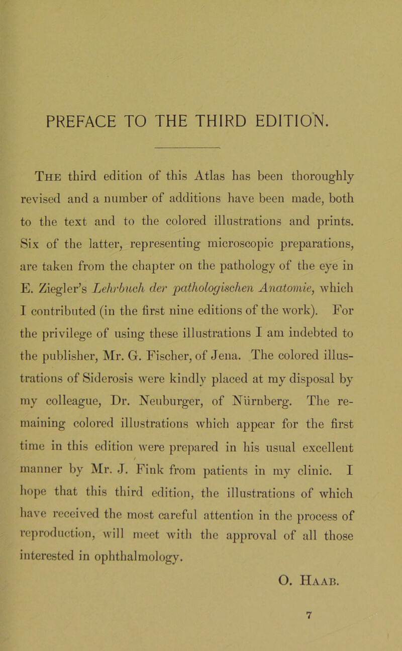 PREFACE TO THE THIRD EDITION. The third edition of this Atlas has been thoroughly revised and a number of additions have been made, both to the text and to the colored illnstrations and prints. Six of the latter, representing microscopic preparations, are taken from the chapter on the pathology of the eye in E. Ziegler’s Lehrbuch der pathologischen Anatomie, which I contributed (in the first nine editions of the work). For the privilege of using these illustrations I am indebted to the publisher, Mr. G. Fischer, of Jena. The colored illus- trations of Siderosis were kindly placed at my disposal by my colleague, Dr. Neuburger, of Nürnberg. The re- maining colored illustrations which appear for the first time in this edition were prepared in his usual excellent manner by Mr. J. Fink from patients in my clinic. I hope that this third edition, the illustrations of which have received the most careful attention in the proeess of reproduction, will meet witli the approval of all those interested in ophthalmology. O. Haab.