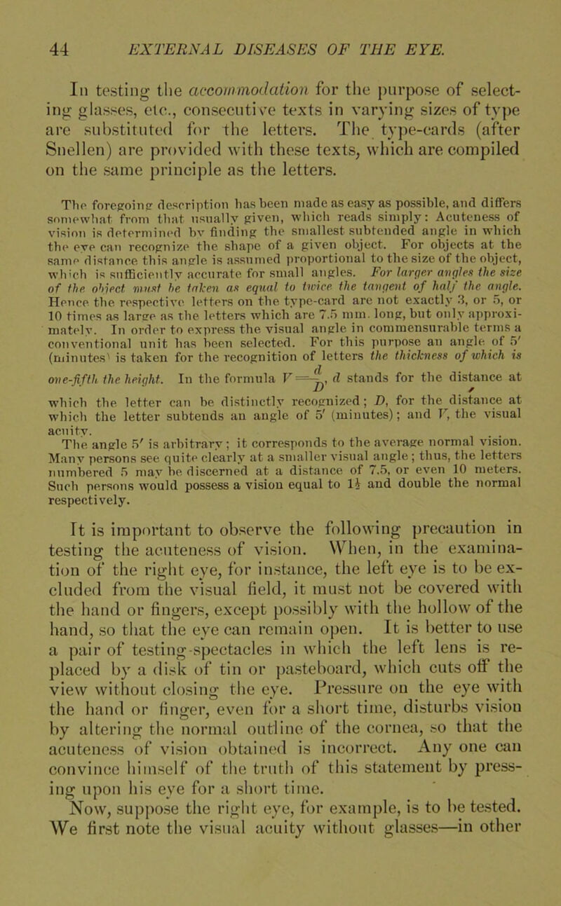 In testing the accommodation for tlie purpose of select- ing glasses, eie., consecutive texts in varying sizes of type are substituted for the letters. The type-cards (after Snellen) are provided with these texts, which are compiled on the same principle as the letters. The foregoing deseription liasbeen niade as easy as possible, and differs somewhat from tbat usuallv given, which reads siniply: Acuteness of Vision is deterniined bv finding the sniallest subtended angle in which the eve can recognize the shape of a given object. For objects at the same distance. this angle is assumed proportional to the size of the object, which is sufficiently accnrate for small angles. For larger angle« the sise of the object. must he takm as equal to twice the tangent of half the angle. Hence the respective letters on the type-card are not exactlv 3, or 5, or 10 times as large as the letters which are 7.5 mm. long, but only approxi- mately. In Order to express the visual angle in commensurable terms a conventional unit bas heen selected. For this purpose an angle of 5' (minutesl is taken for the recognition of letters the thiclcness of which is one-fifth the heiqht. In the formula V =>., d Stands for the distance at which the letter can be distinctly recognized; D, for the distance at which the letter subtends an angle of 5' (minutes); and V, the visual acuitv. The angle 5' is arbitrary; it corresponds to the average normal vision. Many persons see quite clearly at a smaller visual äugle ; thus, the letters numhered 5 may he discemed at a distance of 7.5, or even 10 meters. Such persons would possess a vision equal to Ü and double the normal respectively. It is important to observe the following precaution in testing the acuteness of vision. When, in the examina- tion of the right eye, for instance, the left eye is to be ex- cluded from the visual field, it must not be covered with the hand or fingers, exeept possibly with the hollow of the hand, so that the eye can remain open. It is better to use a pair of testing-spectacles in which the left lens is re- placed by a disk of tin or pasteboard, which cuts oft the view without closing the eye. Pressure on the eye with the hand or finger, even for a short time, disturbs vision by altering the normal outline of the cornea, so that the acuteness of vision obtained is incorrect. Any one can convince hirnseif of the truth of this Statement by press- ing upon bis eye for a short time. Novv, suppose the right eye, for example, is to be tested. We first note the visual acuity without glasses—in other