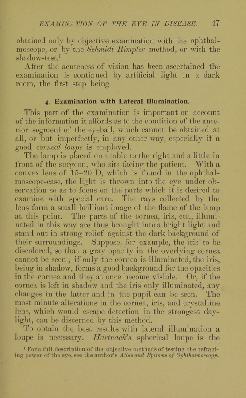 obtaiued only by objective examination with the ophthal- moscope, or by the Schmidt-Rimpler metliod, or with the shadow-test.1 After the acutcness of vision has been ascertained the examination is continued by artificial light in a dark room, the first step being 4. Examination with Lateral Illumination. This part of the examination is important on account of the information it affords as to the condition of the ante- rior segment of the eyeball, which cannot be obtained at all, or but imperfectly, in any other way, especially if a good corneal loupe is employed. The lamp is placed on a table to the right and a little in front of the surgeon, who sits faeing the patient. With a convex lens of 15-20 D, which is found in the ophthal- moscope-case, the light is thrown into the eye linder ob- servation so as to focus on the parts which it is desired to examine with special care. The rays collected by the lens form a small brilliant image of the flame of the lamp at this point. The parts of the cornea, iris, etc., illumi- nated in this way are thus brought intoa bright light and stand out in strong relief against the dark background of their surroundings. Suppose, for example, the iris to be discolored, so tliat a gray opacity in the overlying cornea cannot be seen ; if only the cornea is illuminated, the iris, being in shadow, forms a good background for the opacities in the cornea and they at once become visible. Or, if the cornea is left in shadow and the iris only illuminated, any changes in the latter and in the pupil can be seen. The most minute alterations in the cornea, iris, and crystalline lens, which would escape detection in the strongest day- light, can be discerned by this method. To obtain the best results with lateral illumination a loupe is necessary. Hartnaclds spherical loupe is the 1 Fora full (lescription of the objective methoclsof testing the refract- ing power of the eye, see theauthor’s Atlas and Epitome of Ophthedmoscopy.