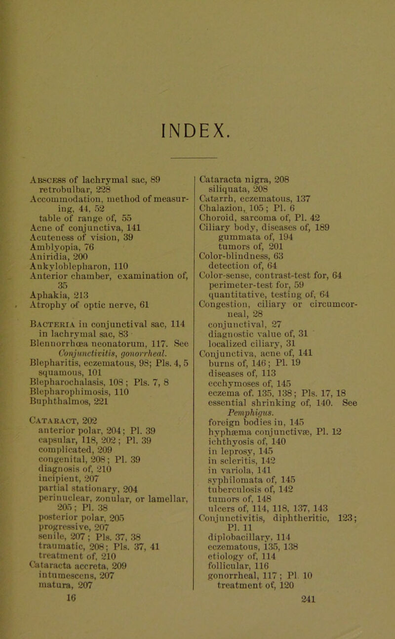 INDEX Abscess of lachrymal sac, 89 retrobulbär, 228 Accoiumodation, method of measur- iug, 44, 52 table of ränge of, 55 Acne of eonjunctiva, 141 Acuteness of Vision, 39 Amblyopia, 76 Aniridia, 200 Ankyloblepharon, 110 Anterior chamber, examiuation of, 35 Aphakia, 213 Atrophy of optic nerve, 61 Bacteria in conjunctival sac, 114 in lachrymal sac, 83 Blenuorrhcea neonatorum, 117. See Conjunctivitis, gonorrheal. Blepharitis, eczematous, 98; Pis. 4, 5 squamous, 101 Blepharochalasis, 108 ; Pis. 7, 8 Blepharophimosis, 110 Buphthalmos, 221 Cataract, 202 anterior polar, 204; PI. 39 capsular, 118, 202 ; PI. 39 complicated, 209 congenital, 208; PI. 39 diagnosis of, 210 ineipient, 207 partial stationary, 204 perinuelear, zonular, or lamellar, 205; PI. 38 posterior polar, 205 progressive, 207 senile, 207; Pis. 37, 38 traumatic, 208; Pis. 37, 41 treatment of, 210 Cataracta accreta, 209 intumescens, 207 matura, 207 Cataracta nigra, 208 siliquata, 208 Catarrh, eczematous, 137 Chalazion, 105 ; PL 6 Choroid, sarcoma of, PI. 42 Ciliary body, diseases of, 189 gummata of, 194 tumors of, 201 Color-blindness, 63 detection of, 64 Color-sense, contrast-test for, 64 perimeter-test for, 59 quantitative, testing of, 64 Congestion, ciliary or circumcor- neal, 28 conjunctival, 27 diagnostic value of, 31 localized ciliary, 31 Conjunctiva, acne of, 141 burns of, 146; PI. 19 diseases of, 113 ecchymoses of, 145 eczema of. 135, 138; Pis. 17, 18 essential shrinking of, 140. See Pemphigus. foreign bodies in, 145 hyphsema conjunctivae, PI. 12 iehthyosis of, 140 in leprosy, 145 in scleritis, 142 in variola, 141 syphilomata of, 145 tuberculosis of, 142 tumors of, 148 ulcers of, 114, 118, 137, 143 Conjunctivitis, dipktheritic, 123; PL 11 diplobacillary, 114 eczematous, 135, 138 etiology of, 114 follicular, 116 gonorrheal, 117 ; PL 10 treatment of, 120
