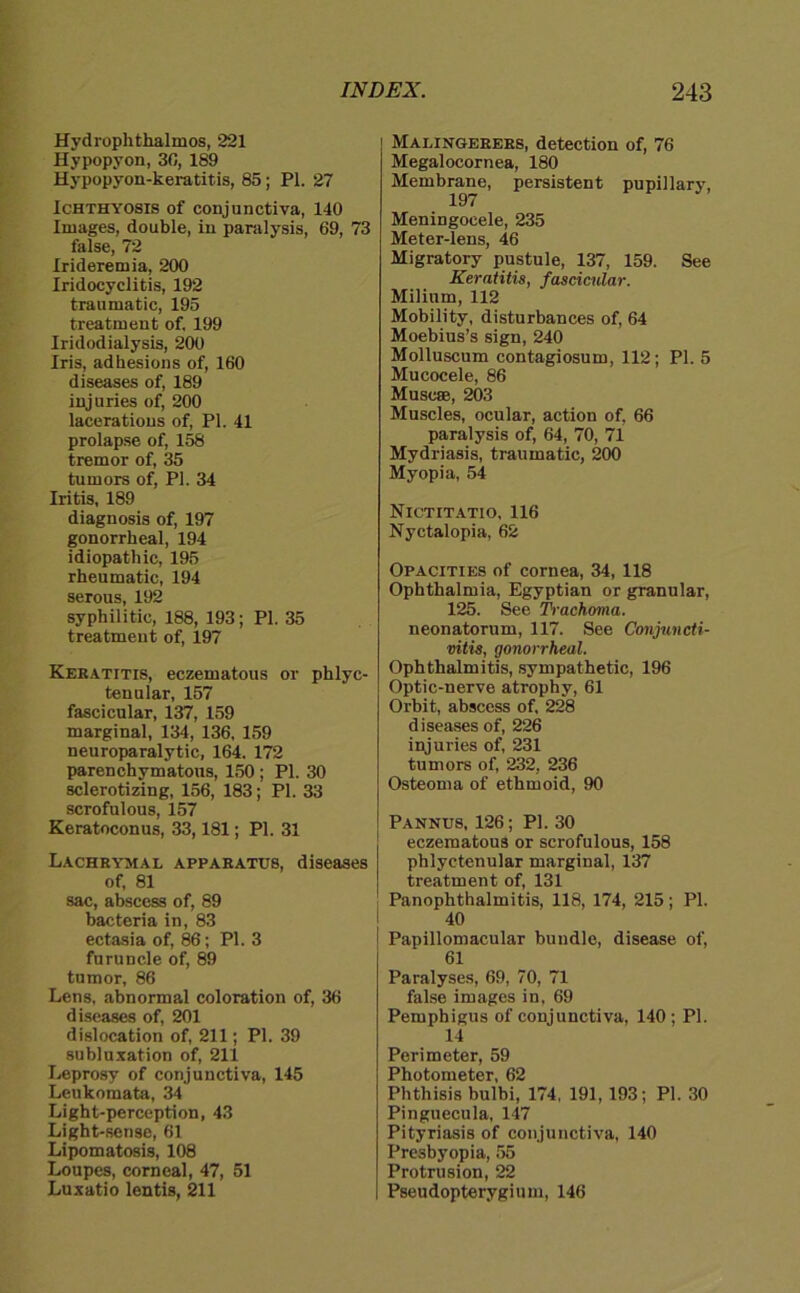 Hydrophthalmos, 221 Hypopyon, 30, 189 Hypopyon-keratitis, 85; PI. 27 Ichthyosis of conjunctiva, 140 Images, double, in paralysis, 69, 73 false, 72 Irideremia, 200 Iridocyclitis, 192 traumatic, 195 treatment of, 199 Iridodialysis, 200 Iris, adhesions of, 160 diseases of, 189 injuries of, 200 lacerations of, PI. 41 prolapse of, 158 tremor of, 35 tumors of, PI. 34 Iritis, 189 diagnosis of, 197 gonorrheal, 194 idiopathic, 195 rheumatic, 194 serous, 192 syphilitie, 188, 193; PI. 35 treatment of, 197 Keratitis, eczematous or phlyc- tenular, 157 fascicular, 137, 159 marginal, 134, 136, 159 neuroparalytic, 164. 172 parenchymatons, 150 ; PI. 30 sclerotizing, 156, 183; PI. 33 scrofulous, 157 Keratoconus, 33,181; PI. 31 Lachrymae apparatüs, diseases of, 81 sac, abscess of, 89 bacteria in, 83 ectasia of, 86; PI. 3 furuncle of, 89 tumor, 86 Lens, abnormal coloration of, 36 diseases of, 201 dislocation of, 211; PI. 39 Subluxation of, 211 Leprosy of conjunctiva, 145 Leukomata, 34 Light-perception, 43 Light-sense, 61 Lipomatosis, 108 Loupes, corneal, 47, 51 Luxatio lentis, 211 1 Malingebers, detection of, 76 Megalocornea, 180 Membrane, persistent pupillary, 197 Meningocele, 235 Meter-lens, 46 Migratory pustule, 137, 159. See Keratitis, fascicular. Milium, 112 Mobility, disturbances of, 64 Moebius’s sign, 240 Molluscum contagiosum, 112; PI. 5 Mucocele, 86 Muscse, 203 Muscles, ocular, action of, 66 paralysis of, 64, 70, 71 Mydriasis, traumatic, 200 Myopia, 54 Nxctitatio, 116 Nyctalopia, 62 Opacities of cornea, 34, 118 Ophthalmia, Egyptian or granulär, 125. See Trachoma. neonatorum, 117. See Conjuncti- vitis, gonorrheal. Ophthalmitis, sympathetic, 196 Optic-nerve atrophy, 61 Orhit, abscess of, 228 diseases of, 226 injuries of, 231 tumors of, 232, 236 Osteoma of ethmoid, 90 Pannus, 126; PI. 30 eczematous or scrofulous, 158 phlyctenular marginal, 137 treatment of, 131 Panophthalmitis, 118, 174, 215 ; PI. 40 Papillomacular bündle, disease of, 61 Paralyses, 69, 70, 71 false images in, 69 Pemphigus of conjunctiva, 140 ; PI. 14 Perimeter, 59 Photometer, 62 Phthisis bulbi, 174, 191, 193; PI. 30 Pinguecula, 147 Pityriasis of conjunctiva, 140 Presbyopia, 55 Protrusion, 22 Pseudopterygium, 146