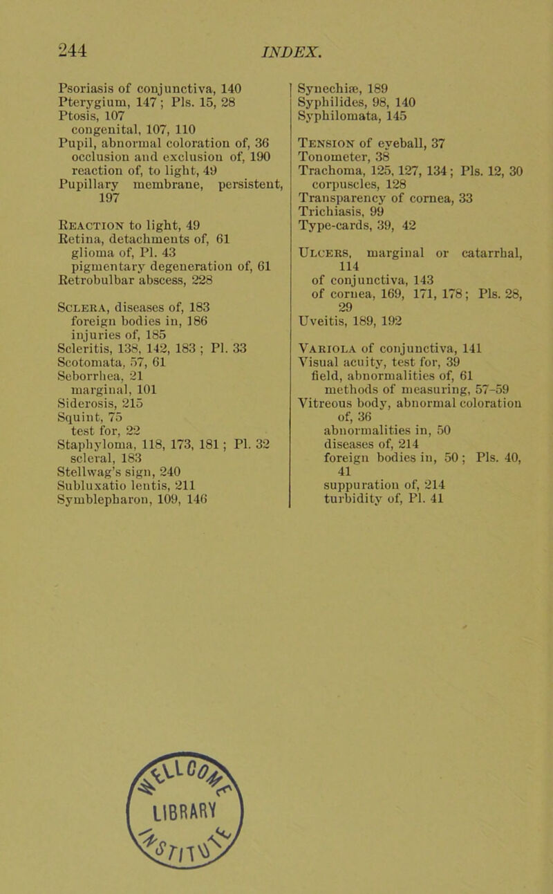 Psoriasis of conjunctiva, 140 Pterygium, 147 ; Pis. 15, 28 Ptosis, 107 congenital, 107, 110 Pupil, abnormal coloration of, 36 occlusion and exclusiou of, 190 reaction of, to light, 49 Pupillary membrane, persistent, 197 Reaction to light, 49 Retina, detachments of, 61 glioma of, PL 43 pigmentary degencration of, 61 Retrobulbär abscess, 228 Sclera, diseases of, 183 foreign bodies in, 186 injuries of, 185 Scleritis, 138, 142, 183 ; PL 33 Scotomata, 57, 61 Seborrhea, 21 marginal, 101 Siderosis, 215 Squint, 75 test for, 22 Staphyloma, 118, 173, 181; Pl. 32 scleral, 183 Stellwag’s sign, 240 Subluxatio lentis, 211 Symblepharon, 109, 146 Synechice, 189 Syphilides, 98, 140 Syphilomata, 145 Tension of eveball, 37 Tonometer, 38 Trachoma, 125,127, 134; Pis. 12, 30 corpuscles, 128 Transparency of cornea, 33 Trichiasis, 99 Type-cards, 39, 42 Ulcers, marginal or catarrhal, 114 of conjunctiva, 143 of cornea, 169, 171, 178; Pis. 28, 29 Uveitis, 189, 192 Variola of conjunctiva, 141 Visual acuity, test for, 39 Seid, abnormalities of, 61 methods of measuring, 57-59 Vitreous body, abnormal coloration of, 36 abnormalities in, 50 diseases of, 214 foreign bodies in, 50 ; Pis. 40, 41 suppuratiou of, 214 turbidity of, Pl. 41 UBRARV