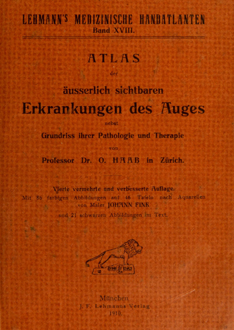 LEHMANNS MEDIZINISCHE HANDATLANTEN Band XVIII. ATLAS der äusserlich sichtbaren ■' ■* •'• ■• ■ - ■ - r - ■ ... Erkrankungen des Huges nebst Grundriss ihrer Pathologie und Therapie * $■.£ V’*V: 2v | £ ■ * SSrlSiy-* f« »I von Professor Dr. O. H R Ä B in Zürich. Vierte vermehrte and verbesserte Auflage. Jh’j9l v Mit 86 farbigen Abbildungen auf 46 Tafeln nach Aquarellen .von Maler JOHANN FINK und 21 schwarzen Abbildungen im Text. >> ». mk ■ i V München J. F. Lehmanns Verlag 1910. # m M C- r >> i*' ** * • ** - * f4i ‘4 «i