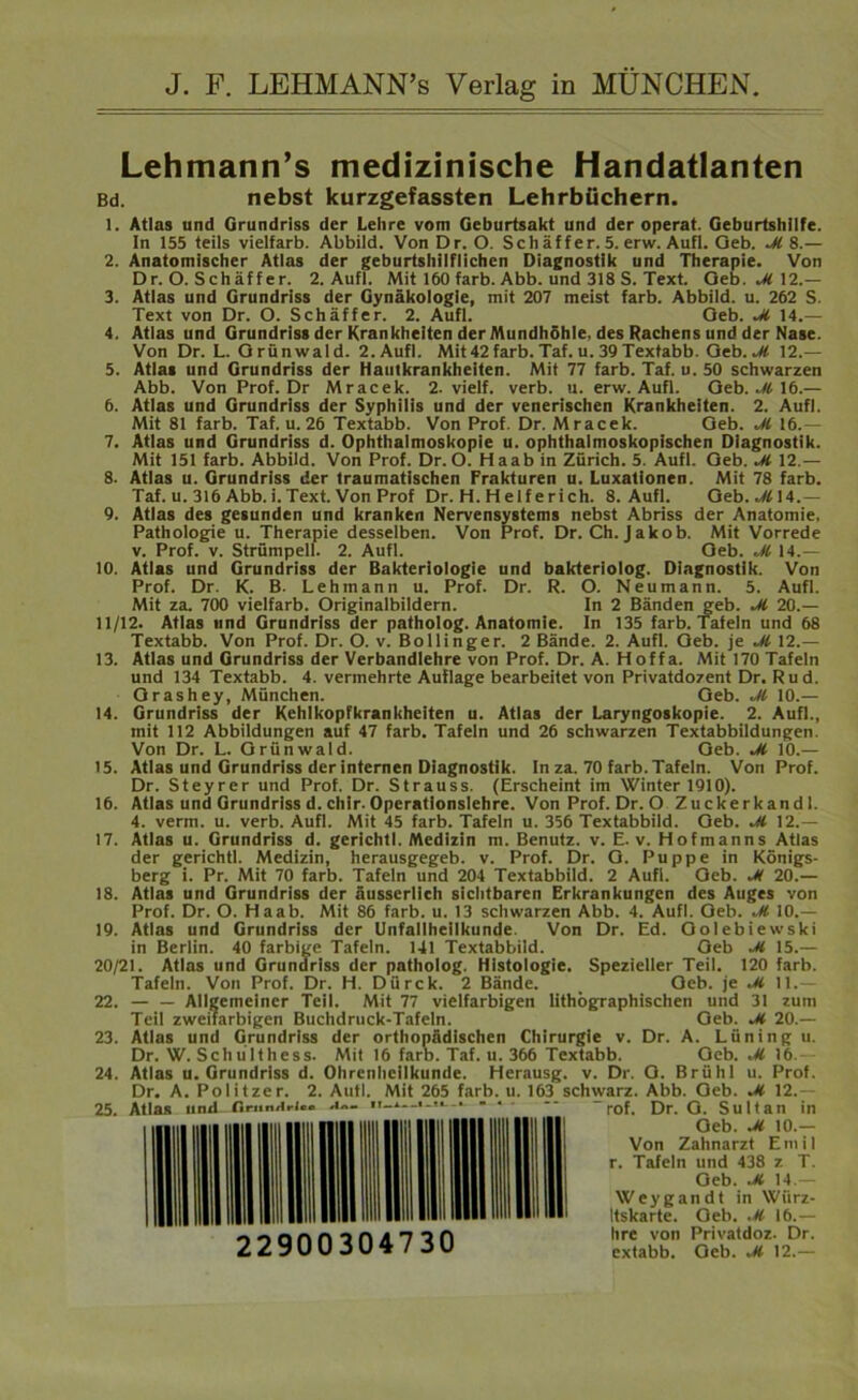 LehmanrTs medizinische Handatlanten Bd. nebst kurzgefassten Lehrbüchern. 1. Atlas und Grundriss der Lehre vom Geburtsakt und der operat. Geburtshilfe. In 155 teils vielfarb. Abbild. Von Dr. O. Schäffer. 5. erw. Aufl. Oeb. M 8.— 2. Anatomischer Atlas der geburtshilflichen Diagnostik und Therapie. Von Dr. O. Schäff er. 2. Aufl. Mit 160 färb. Abb. und 318 S. Text. Oeb. 12.— 3. Atlas und Grundriss der Gynäkologie, mit 207 meist färb. Abbild, u. 262 S. Text von Dr. O. Schaffer. 2. Aufl. Oeb. Ji 14.— 4. Atlas und Grundriss der Krankheiten der Mundhöhle, des Rachens und der Nase. Von Dr. L. Orünwald. 2. Aufl. Mit42färb. Taf. u. 39 Textabb. Oeb. M 12.— 5. Atlas und Grundriss der Hautkrankheiten. Mit 77 färb. Taf. u. 50 schwarzen Abb. Von Prof. Dr Mracek. 2. vielf. verb. u. erw. Aufl. Oeb. M 16.— 6. Atlas und Grundriss der Syphilis und der venerischen Krankheiten. 2. Aufl. Mit 81 färb. Taf. u. 26 Textabb. Von Prof. Dr. Mracek. Oeb. M 16.— 7. Atlas und Grundriss d. Ophthalmoskopie u. ophthalmoskopischen Diagnostik. Mit 151 färb. Abbild. Von Prof. Dr. O. Haab in Zürich. 5. Aufl. Oeb. M 12.— 8. Atlas u. Grundriss der traumatischen Frakturen u. Luxationen. Mit 78 färb. Taf. u. 316 Abb. i. Text. Von Prof Dr. H. Helferich. 8. Aufl. Oeb. M\l.— 9. Atlas des gesunden und kranken Nervensystems nebst Abriss der Anatomie, Pathologie u. Therapie desselben. Von Prof. Dr. Ch. Jakob. Mit Vorrede v. Prof. v. Strümpell. 2. Aufl. Oeb. M 14.— 10. Atlas und Grundriss der Bakteriologie und bakteriolog. Diagnostik. Von Prof. Dr. K. B. Lehmann u. Prof. Dr. R. O. Neumann. 5. Aufl. Mit za. 700 vielfarb. Originalbildern. In 2 Bänden geb. M 20.— 11/12. Atlas und Grundriss der patholog. Anatomie. In 135 färb. Tafeln und 68 Textabb. Von Prof. Dr. O. v. Bollinger. 2 Bände. 2. Aufl. Oeb. je M 12.— 13. Atlas und Grundriss der Verbandlehre von Prof. Dr. A. Hoffa. Mit 170 Tafeln und 134 Textabb. 4. vermehrte Auflage bearbeitet von Privatdozent Dr. Rud. Orashey, München. Oeb. M 10.— 14. Grundriss der Kehlkopfkrankheiten u. Atlas der Laryngoskopie. 2. Aufl., mit 112 Abbildungen auf 47 färb. Tafeln und 26 schwarzen Textabbildungen. Von Dr. L. Orünwald. Oeb. M 10.— 15. Atlas und Grundriss der internen Diagnostik. In za. 70 färb. Tafeln. Von Prof. Dr. Steyrer und Prof. Dr. Strauss. (Erscheint im Winter 1910). 16. Atlas und Grundriss d. chir. Operationslehre. Von Prof. Dr. O Zuckerkandl. 4. verm. u. verb. Aufl. Mit 45 färb. Tafeln u. 356 Textabbild. Oeb. M 12.— 17. Atlas u. Grundriss d. gerichtl. Medizin m. Benutz, v. E. v. Hofmanns Atlas der gerichtl. Medizin, herausgegeb. v. Prof. Dr. O. Puppe in Königs- berg i. Pr. Mit 70 färb. Tafeln und 204 Textabbild. 2 Aufl. Oeb. *M 20.— 18. Atlas und Grundriss der äusserlieh sichtbaren Erkrankungen des Auges von Prof. Dr. O. Haab. Mit 86 färb. u. 13 schwarzen Abb. 4. Aufl. Oeb. M 10.— 19. Atlas und Grundriss der Unfallheilkunde Von Dr. Ed. Oolebiewski in Berlin. 40 farbige Tafeln. 141 Textabbild. Oeb -M 15.— 20/21. Atlas und Grundriss der patholog. Histologie. Spezieller Teil. 120 färb. Tafeln. Von Prof. Dr. H. Dürck. 2 Bände. _ Oeb. je M 11.— 22. — — Allgemeiner Teil. Mit 77 vielfarbigen lithographischen und 31 zum Teil zweifarbigen Buchdruck-Tafeln. Oeb. Ji 20.— 23. Atlas und Grundriss der orthopädischen Chirurgie v. Dr. A. Lüning u. Dr. W. Schülthess. Mit 16 färb. Taf. u. 366 Textabb. Oeb. M 16.— 24. Atlas u. Grundriss d. Ohrenheilkunde. Herausg. v. Dr. O. Brühl u. Prof. Dr. A. Politzer. 2. Aufl. Mit 265 färb. u. 163 schwarz. Abb. Oeb. Jt 12.— 25. Atlas und flrunHrl«« u«- •'-*—*-**-- 22900304730 ' rof. Dr. O. Sultan in Oeb. M 10.— Von Zahnarzt Emil r. Tafeln und 438 z T. Oeb. .M, 14 — Weygandt in Würz- Itskarte. Oeb. M 16.— hre von Privatdoz. Dr. extabb. Oeb. M 12.—