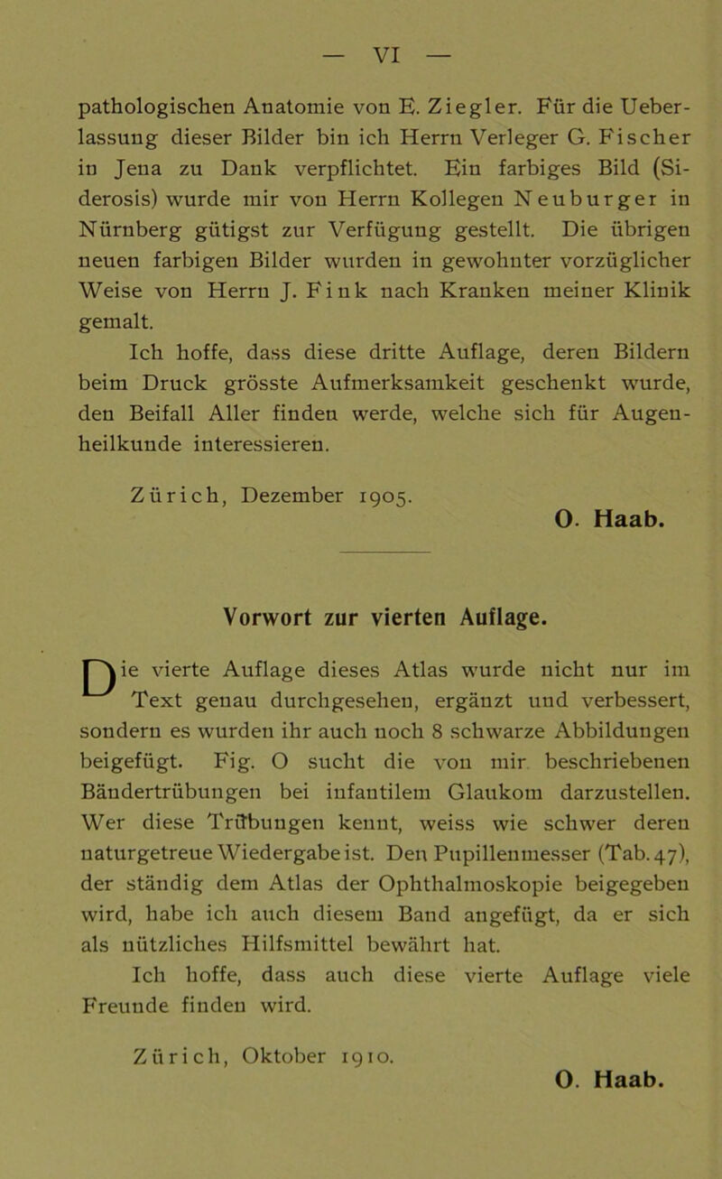 pathologischen Anatomie von E. Ziegler. Für die Ueber- lassung dieser Bilder bin ich Herrn Verleger G. Fischer in Jena zu Dank verpflichtet. Ein farbiges Bild (Si- derosis) wurde mir von Herrn Kollegen Neuburger in Nürnberg gütigst zur Verfügung gestellt. Die übrigen neuen farbigen Bilder wurden in gewohnter vorzüglicher Weise von Herrn J. Fink nach Kranken meiner Klinik gemalt. Ich hoffe, dass diese dritte Auflage, deren Bildern beim Druck grösste Aufmerksamkeit geschenkt wurde, den Beifall Aller finden werde, welche sich für Augen- heilkunde interessieren. Zürich, Dezember 1905. O. Haab. Vorwort zur vierten Auflage. Pj ie vierte Auflage dieses Atlas wurde nicht nur im Text genau durchgeseheu, ergänzt und verbessert, sondern es wurden ihr auch noch 8 schwarze Abbildungen beigefügt. Fig. O sucht die von mir beschriebenen Bäudertriibungen bei infantilem Glaukom darzustellen. Wer diese Trübungen kennt, weiss wie schwer deren naturgetreue Wiedergabe ist. Den Pupillenmesser (Tab. 47), der ständig dem Atlas der Ophthalmoskopie beigegebeu wird, habe ich auch diesem Band angefügt, da er sich als nützliches Hilfsmittel bewährt hat. Ich hoffe, dass auch diese vierte Auflage viele Freunde finden wird. Zürich, Oktober 1910. O. Haab.